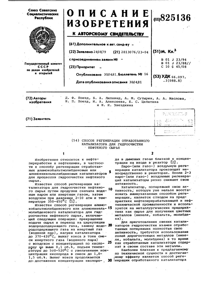 Способ регенерации отработанного катализатора .для гидроочистки • нефтяного сырьяизобретение относится к нефтепереработке и нефтехимии, в частное^ ти к способу регенерации отработанных алюмокобальтмолибденовых или алюмоникельмолибденовых катализ аторов для процессов гидроочистки нефтяного сырья.известен способ регенерации катализатора для гидроочистки нефтяного сырья путем продувки сначала водяным паром или инертным газом, затем воздухом при давлении 2-10 атм и температуре 350-45 о "с cl] .известен способ регенерации алюмо- .кобапьтмолибденового или алюмоникельмолибденового каталшзатора для гидроочистки нефтяного сырья, включающий следующие опергщии: прекращение подачи сырья и переход на циркуляцию водородсодержащего газа, замену врдородсодержащего газа на инертный газ (водяной пар), нагрев катализатора до 370-420''с, выжиг кокса ,в токе смеси инертного газа (водяного пара) с воздухом с концентрацией, по кисло- ррду це выше 0,1 об.%, подъем температуры до 500-520''с с увеличением кон' центрации кислорода в смеси до 1,0- 1,5 об.%. выжиг кокса продолжается до'достижения концентрации кислоро- .to15202530да в дымовых газах близкой к концентрации на входе в реактор c2j .паро-(или газо-) воздушную регенерацию катализатора производят непосредственно в реакторах. после 2-3 паро-(или газо-) воздушных регенераций катализаторы резко снижают свою активность.катализатор, потерявший свою активность,' которую уже нельзя восстановить вышеуказанным способом регенерации, является отходом на предприятиях, нефтеперерабатывающей и нефтехимической промышленности и используется на металлургических предприятиях как сырье для получения цветных металлов (никеля, кобальта, молибдена) .для приготовления свежих катали- 'заторов гидроочистки взамен отработанных потерявших полностью свою активность/ требуется использование солей дорогостоящих металлов (никеля, кобальта, молибдена) в то время как отработанные катализаторы содержат в своем составе эти металлы.наиболее близким к предлагаемому по технической сущности и достигае- |мому эффекту является способ реге- iнерации отработанного катализатора (патент 825136)