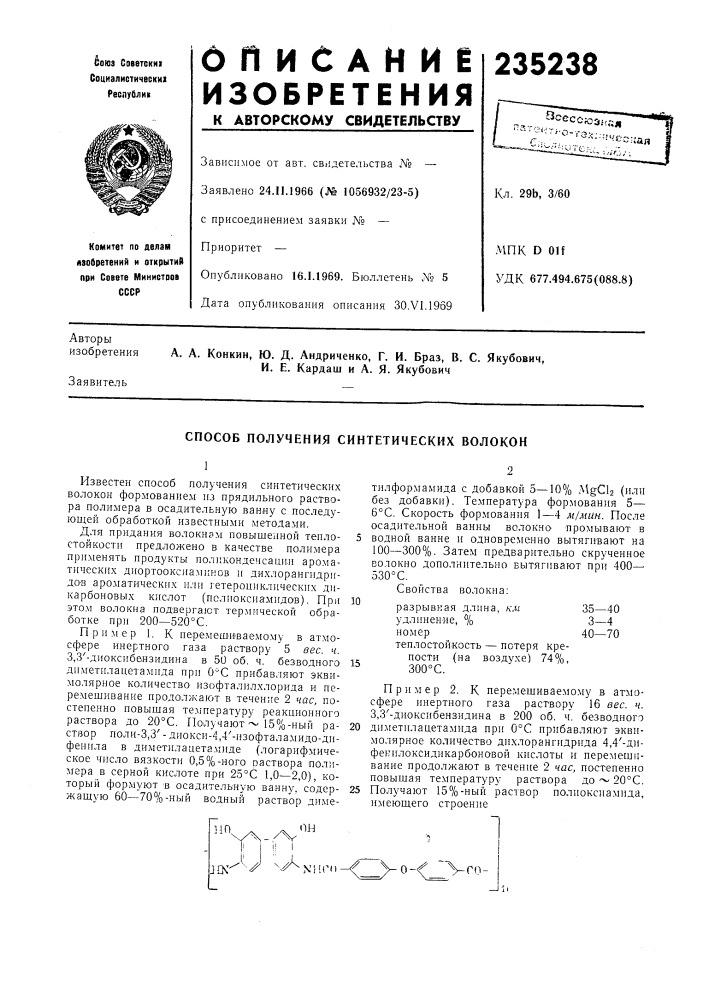 Способ получения синтетических волоконизвестен способ получения синтетических волокон формованием из прядильного раствора полимера в осадительную ванну с последующей обработкой известными методами.для придания волокнам повышенной теплостойкости предложено в качестве полимера применять продукты поликонденсаци.и ароматических диортооксиаминов и дихлорангидри- до'в ароматических или гетероииклических дикарбоновых кислот (полиоксиамидов). при этом волокна подвергают тер.мической обработке при 200—520&deg;с.пример 1. к перемешиваемому в атмосфере инертного газа раствору 5 вес. ч. 3,3'-диоксибензидина в 50 об. ч. безводного диметилапетамида при о'с прибавляют эквимолярное количество изофталилхлорида и перемешивание продолжают в течение 2 час, постепенно повышая те.мпературу реакционного раствора до 20&deg;с. получают ~ 15%-ный раствор поли-3,3' - диокси-4,4'-изофталамидо-дифенила в диметилацетамиде (логарифмическое число вязкости 0,5%-ного оаствора полимера в серной кислоте при 25&deg;с 1,0—2,0), который формуют в осадительяую ванну, содержащую 60—70%-ный водный раствор диме-тилформамида с добавкой 5-—10% a^gcb (или без добавки). температура формования 5— 6&deg;с. скорость формования 1—4 м/мин. после осадительной ванны во.токно промывают в 5 водной ванне и одновременно вытягивают на 100—300%. затем предварительно скрученное волокно дополнительно вытягивают при 400—• 530&deg; с.свойства волокна:10разрывная длина, км35—40удлинение, %3—4номер40—70 теплостойкость — потеря крепости (на воздухе) 74%, 300&deg;с.15пример 2. к перемешиваемому в атмосфере инертного газа раствору 16 вес. ч. 3,3'-диоксибензидина в 200 об. ч. безводного20 диметилацетамида при 0&deg;с прибавляют эквимолярное количество дихлорангидрида 4,4'- дифекилоксидикарбоновой кислоты и перемешивание продолжают в течение 2 час, постепенно повышая температуру раствора до ~ 20&deg;с.25 получают 15%-ный раствор полиоксиамида, имеющего строениеой11п (патент 235238)