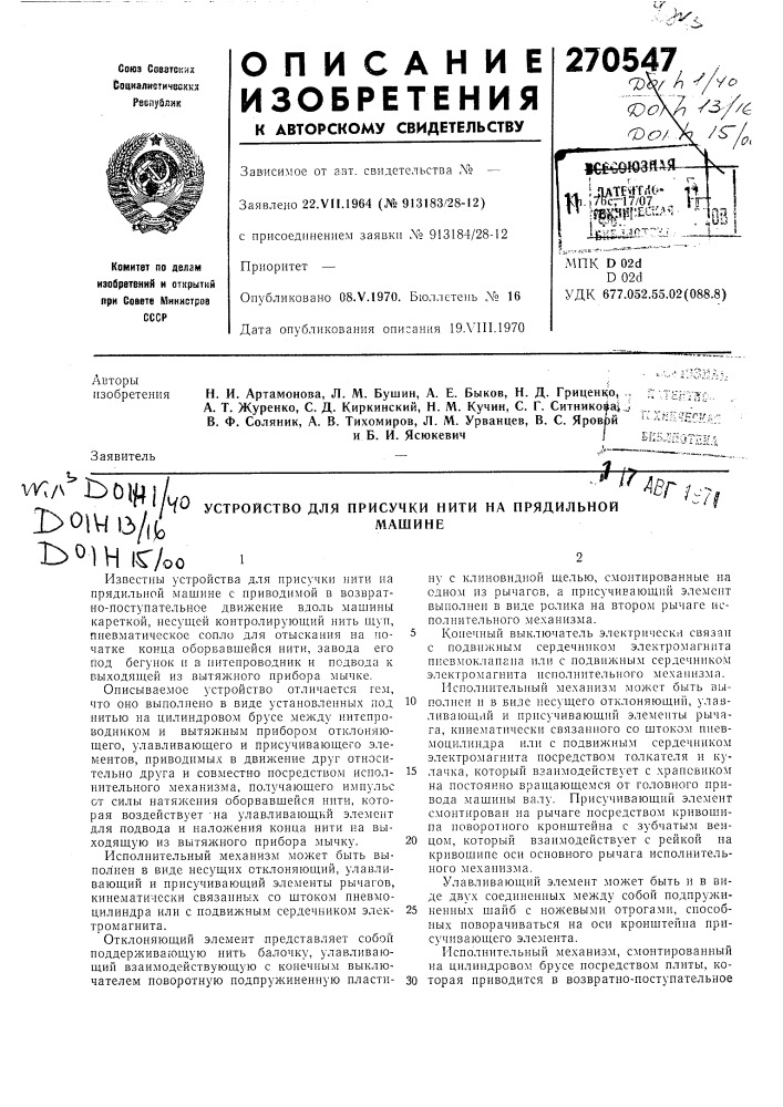 Устройство для присучки нити на прядильноймашинеизвестны устройства для ирисучки нити на прядильной лгашине с приводимой в возвратно-поступательное движение вдоль машины кареткой, несуи^ей контролирующий нить щун, пневматическое сопло для отыскания на початке конца оборвавшейся нити, завода его под бегунок и в питенроводник и подвода к выходяш.ей из вытяжного прибора мычке.описываемое устройство отличается гем, что оно выполнено в виде установленных под нитью на цилиндровом брусе между нитепроводником и вытяжным прибором отклоняющего, улавливающего и присучивающего элементов, приводимых в движение друг относительно друга и совместно носредством исполнительного механизма, получающего импульс от силы натяжения оборвавшейся нити, которая воздействует -на улавливающий элемент для подвода и наложения конца нити на выходящую из вытял^ного прибора мычку.исполнительный механизм может быть выпол'неп в виде несущих отклоняющий, улавливающий и присучивающий элементы рычагов, кинематически связанных со штоком пневмоцилиндра или с подвижным сердечником электромагнита.отклоняющий элемент представляет собой поддерживающую нить балочку, улавливающий взаимодействующую с конечным выклю«• //авг /.; ну с клиновидной шелью, смонтированные на одном из рычагов, а нрнсучивающий элемент выполнен в виде ролика на втором рычаге исполнительного механизма.5 конечный выключатель электрически связанс подвижным сердечником электромагнитанневмоклапана или с подвижным сердечннкомэлектромагннта исполнительного механизма.исполнительный механизм может быть вы-10 полней и в виде несущего отклоняющий, улавливающий и ирисучивающий элементы рычага, кинематически связанного со щтоком пневмоци.тиндра или с подвижным сердечником электромагнита посредством толкателя и ку-15 лачка, который взаимодействует с храповиком на постоянно вращающемся от головного привода машины валу. присучивающий элемент смонтирован на рычаге посредством кривошипа поворотного кронштейна с зубчатым вен-20 цом, который взаимодействует с рейкой на кривошипе оси основного рычага исполнительного механизма.улавливающий элемент может быть и в виде двух соединенных между собой подпружи-25 ненных щайб с ножевыми отрогами, способных новорачиваться на оси кронштейна присучивающего элемента. (патент 270547)