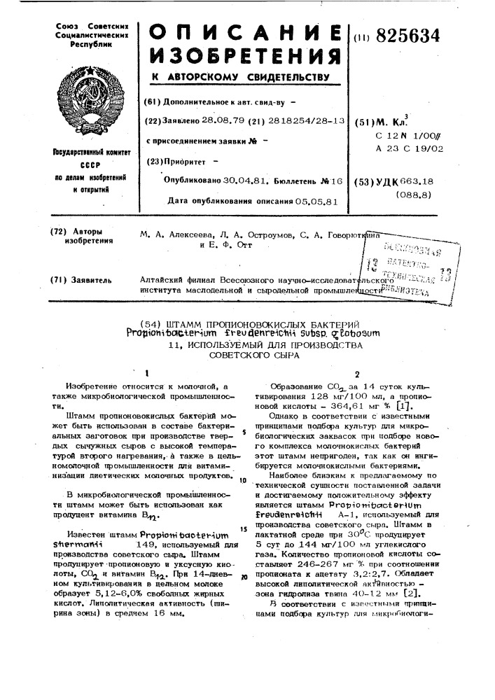 Штамм пропионовсжислых бактег^ийprotiionitotc-terium fv- eucjenreic-hai subsp. (^еоъоэит11, использ'уемый для производства советского сырав микробиологической промышленности штамм может быть использован как продуцент витамина в^.iизобретение относится к молочной, а также микробиологической промышленности.штамм пропионовокисльк бактерий может быть использован в составе бактериальных заготовок при производстве твердых сычужных сьфов с высокой температурой второго нагревания, и также в цельномопочрой промышленности для витаминиз'ации диетических молочных продуктов.ю15производства советского сыра. штамм продуцирует пропионовую в уксусную киолоты, сол и витамин b^j^. при 14-дневм ном культивировании в цельном молоке образует 5,12-6,0% свободных жирных кислот, липолитическая активность (ширина зоны) в среднем 16 мм.образование co^j^aa 14 суток культивирования 128 мг/1оо мл, а пропионовой кислоты - 364,61 мг% [l^.однако в соответствии с известными принципами подбора культур для микробиологических заквасок гфи подборе нового комплекса молочнокислых бактерий этот штамм непригоден, так как он инги— бируется молочнокислыми бактериями.наиболее близким к предлагаемому по 'технической сущности поставленной задачи и достигаемому положи те л г-н ому эффекту является штамм pro-pio-m'tjctoter^um freudenre^ctiii a-l, используемый для производства советского сыра. штамм в лактатной среде при зо^с продуцирует 5 суг до 144 мг/1оо мл углекислсго газа. количество пропионовой кислоты составляет 246-267 мг % при соотношении пропионата к ацетату 3,2:2,7. обладает высокой липолитической якт^ипностью - зона гидролиза твипа 4о-1.2 мм [23.^ соответствии с изrг(.&gt;&amp;cтны^^и притщипами подбора культур лля микробиологи-известен штамм propioni todotehuw s'herwartii149, используемый для (патент 825634)