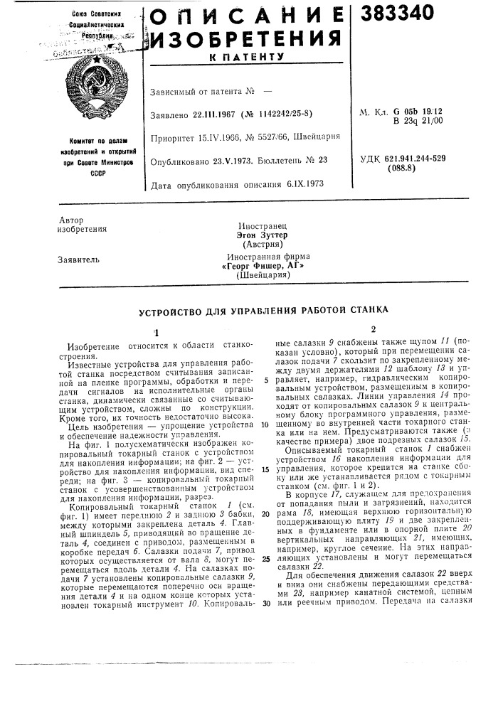 Устройство для управления работой станка1известные устройства для управления работой станка посредством считывания записанной на пленке программы, обработки и пере- 5 дачи сигналов на исполнительные органы станка, динамически связанные со считывающим устройством, сложны по конструкции. кроме того, их точность недостаточно высока.на фиг. 1 полусхематически изображен копировальный токарный станок с устройством для накопления информации; на фиг. 2 — устройство для накопления информации, вид спе- 15 реди; на фиг. 3 — копировальный токарный станок с усовершенствованным устройством для накопления информации, разрез.копировальный токарный станок / (см. фиг. 1) имеет переднюю 2 и заднюю 3 бабки, 20 между которыми закреплена деталь 4. главный шпиндель 5, приводящий во вращение деталь 4, соединен с приводом, размещенным в коробке передач 6. салазки подачи 7, привод которых осуществляется от вала 8, могут пе- 25 ремещаться вдоль детали 4. на салазках подачи 7 установлены копировальные салазки 9, которые перемещаются поперечно оси вращения детали 4 и на одном конце которых установлен токарный инструмент 10. копироваль- 30 (патент 383340)