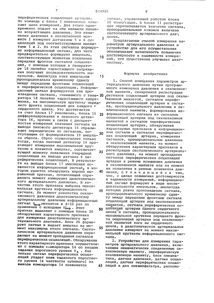Способ измерения параметров артериального давления и устройство для его осуществленияизобретение относится к медицине, а именно к диагностике состояния сердечно- сосудистой системы пациента.. -известен способ измерения параметров артериального давления с помощью автоматического сфигмоманометра. согласно этому способу производят программное изменение давления в окклю- ._ зионной манжете, синхронную регистрацию сигналов осцилляции артерии под окклюзионной манжетой,, сигналов периферических осцилляции'и сигнала, пропорционального давлению в окклюзионной манжете, осуществляют формирование информационного сигнала из сигналов осцилляции артерии под акклюзионной манжетой и сигналов периферических асцилляций как разностный сигнал между осцилляциями, обнаруживают характерные признаки в информационном сигнале и производят измерение сигналов, пропорциональных давлению в окклюзионной манжете, на момент обнаружения характерных приз- 25 наков. при этом систолическое артериалвное давление регистрируют на момент пропадания периферических осцилляции артерии в режиме повы-' шения давления в окклюзионной манжете 301520и на момент их появления в режиме понижения давления, а диастолическое артериальное давление - на момент превышения информационным сигналом исходного амплитудного порогового уровня р.] •устройство для реализации способа состоит из пневматически соединенных окклюзионной манжеты, периферической окклюзионной манжеты, блока пневматики, датчика давления, датчика осцилляции, датчика периферических осцилляции и двух пневмофильтров, расположеннцх между пневмоблоком и соответствующими манжетами. устройст-! во содержит также_ блок коммутгщии с двумя выходами и двумя управляющими входами, компаратор, вход которого .соединен с выходом датчика периферических осцилляции, а выход - с одним из управляющих входов, блока коммутации, регистрирующее устройство, подключенное к ёыходам блока коммутации, дифференциальный усилитель, два уравнителя, входы которого соединены соответственно с выходами датчика осцилляции и датчика периферических осцилляции, а выходы - со входами дифференциального усилителя, и устройство сравнения 'с входом задания ё1мпли- (патент 824989)