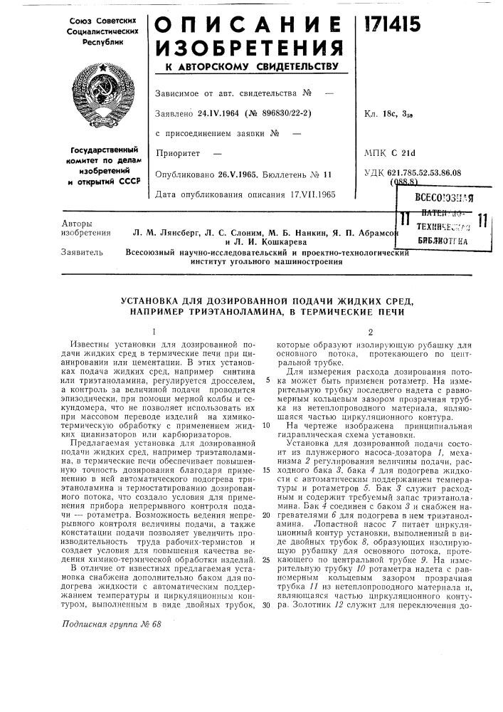 Установка для дознрованной подачи жидких сред, например триэтаноламина, в термические печиизвестны установки для дозированной подачи жидких сред в термические печи при цианировании или цементации. в этих установках подача жидких сред, например синтина или триэтаноламина, регулируется дросселем, а контроль за величиной подачи проводится эпизодически, при помощи мерной колбы и секундомера, что не позволяет использовать их нри массовом переводе изделий на химикотермическ\'ю обработку с применением жидких цианизаторов или карбюризаторов.предлагаемая установка для дозированной подачи жидких сред, например триэтаноламина, в термические печи обеспечивает повышенную точность дозирования благодаря применению в ней автоматического подогрева триэтаноламина и термостатированию дозированного потока, что создало условия для применения прибора непрерывного контроля подачи — ротаметра. возможность ведения непрерывного контроля величины подачи, а также констатации подачи позволяет увеличить производительность труда рабочих-термистов и создает условия для повышения качества ведения химико- термической обработки изделий.в отличие от известных предлагаемая установка снабжена дополнительно баком для подогрева жидкости с автоматическим поддержанием температуры и циркуляционным контуром, выполненным в виде двойных трубок.которые образуют изолирующую рубашку для основного потока, протекающего по центральной трубке.для измерения расхода дозирования пото- 5 ка может быть применен ротаметр. на измерительную трубку последнего надета с равномерным кольцевым зазором прозрачная трубка из нетеплопроводного материала, являющаяся частью циркуляционного контура.10 па чертеже изображена принципиальная гидравлическая схема установки.установка для дозированной подачи состоит из плунжерного насоса-дозатора 1, механизма 2 регулирования велнчины подачи, рас-15 ходного бака 3, бака 4 для подогрева жидкости с автоматическим поддерл\анием температуры и ротаметров 5. бак 3 служит расходным и содерл^ит требуемый запас триэтаноламина. бак 4 соединен с баком 3 и снабжен на-20 гревателями 6 для подогрева в нем триэтаноламина. лопастной насос 7 питает циркуляционный контур установки, выполненный в виде двойных трубок 8, образующих изолирующую рубашку для основного потока, проте-25 кающего по центральной трубке 9. на измерительную трубку 10 ротаметра надета с равномерным кольцевым зазором прозрачная трубка 11 из нетеплопроводного материала и, являющаяся частью циркуляционного конту-30 ра. золотник 12 служит для переключения до- (патент 171415)