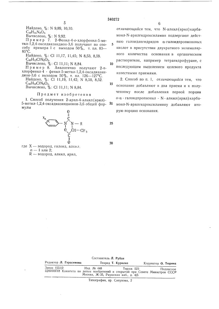 Способ получения 2-арил-4-алкил(арил)-5-метил-1,2,4- оксадиазиндионов-3,6изобретение относится к способу получения 2-арил-4 - алкил(арил)-5-метил - 1,2,4- оксадиазиндионов-3,6, которые являются аналогами физиологически активных производных 3,6-дикетопиридазинов и обладают ценным биологическим действием.известен аналогичный способ получения 1,2,4-оксадиазиндионов-3,5, заключаюш,ийся в том, что хлорацетилхлорид реагирует своей хлорметильной грунной с n-метилкарбамоил- n- арилгидроксиламинами. получают первичный продукт реакции, циклизация которого в присутствии избытка основания приводит к производным 1,2,4-оксадиазиндионов-3,5.однако при реакции с n-€2—сз-алкилкарбамоильными производными хлорацетилхлорид действует как ацилирующее средство, а образующиеся при реакции о-хлорацетил-ы-алкилкарбамоил-ы- арилгидроксил амины гидролитически очень нестойки и при разложении дают исходные ы-алкилкарбамоил-м- арилгидроксиламины.предлагаемый способ состоит в том, что для получения 2-арил-4-алкил(арил)-5-метил-1,2,4- оксадиазиндиомоё-3,6 общей формулы10где x- пводород, галоид, алкил; 1 или 2; r — водород, алкил(арил),15 проводится реакция м-алкил(арил)карбамоил- n-арилгидроксиламинов с галоидаигидридами а-галоиднропионовых кислот в присутствии 2 моль основания. реакцию можно проводить в одну стадию или с выделением промежуточ- 20 ио образующихся о-а- галоидпропионил-'н-алкил{арил)карбам.оил - n - арилгидроксиламинов. в последнем случае эквимоляриые количества основания вводят раздельно по стадиям (патент 340272)