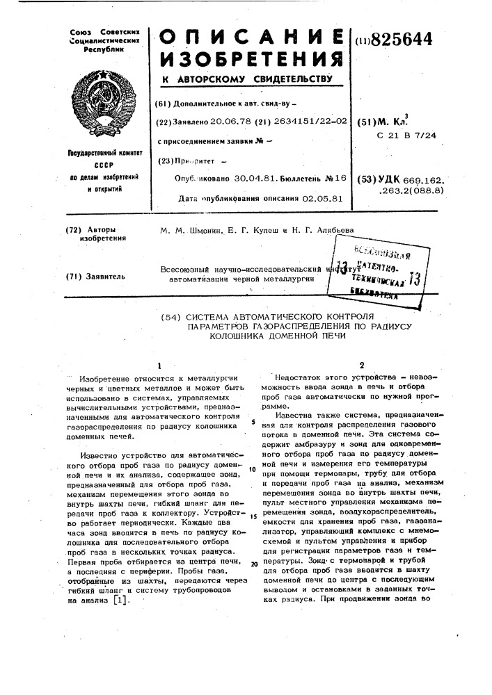 Система автоматического контроляпараметров газораспределения по радиусу колошника доменной печи101изобретение относится к металлургии черных и цветных металлов и может быть использовано в системах, управляемых вычислительными устройствами, прецназ— наченными цля автоматического контроля газораспределения по радиусу колошника доменных печей.известно устройство для автоматического отбора проб газа по радиусу домен?-- ной печи и их анализа, содержащее зонд, предназначенный для отбора проб газа, механизм перемещения этого зонда во внутрь шахты печи, гибкий шпанг для передачи проб газа к коллектору. устройство работает периодически. каждые два часа зонд вводится в печь по радиусу колошника для последовательного отбора .проб газа в нескольких точках радиуса. первая проба отбирается из центра печи, а последняя с периферии. пробы газа, отобранные из шахты, передаются через гибкий шланг и систему трубопроводов на анализ fl].20недостаток этого устройства — невозможность ввода зонда в печь и отбора проб газа автоматически по нужной прог— .рамме.известна также система, предназначенная для контроля распределения газового потока в доменной печи. эта система содержит амбразуру и зонд для одновременного отбора проб газа по радиусу доменной печи и измерения его температуры при помощи термопары, трубу для отбора и передачи проб газа на анализ, механизм перемещения зонда во внутрь шахты печи, пульт местного управления механизма перемещения зонда, воздухораспределитель, емкости для хранения проб газа, газоанализатор, управляющий комплекс с мнемосхемой и пультом управления н прибор для регистрации параметров газа н температуры. зондс термопарой и трубой для отбора проб газа вводится в шахту доменной печи до центра с последующим выводом и остановками в заданных точках радиуса. при продвижении зонда во (патент 825644)