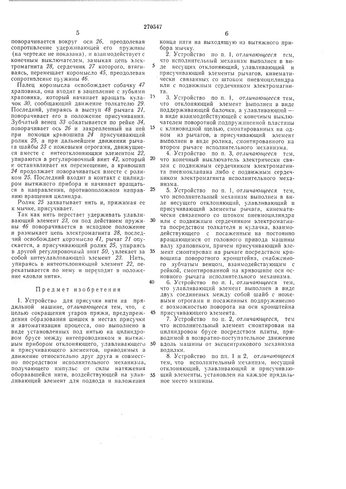 Устройство для присучки нити на прядильноймашинеизвестны устройства для ирисучки нити на прядильной лгашине с приводимой в возвратно-поступательное движение вдоль машины кареткой, несуи^ей контролирующий нить щун, пневматическое сопло для отыскания на початке конца оборвавшейся нити, завода его под бегунок и в питенроводник и подвода к выходяш.ей из вытяжного прибора мычке.описываемое устройство отличается гем, что оно выполнено в виде установленных под нитью на цилиндровом брусе между нитепроводником и вытяжным прибором отклоняющего, улавливающего и присучивающего элементов, приводимых в движение друг относительно друга и совместно носредством исполнительного механизма, получающего импульс от силы натяжения оборвавшейся нити, которая воздействует -на улавливающий элемент для подвода и наложения конца нити на выходящую из вытял^ного прибора мычку.исполнительный механизм может быть выпол'неп в виде несущих отклоняющий, улавливающий и присучивающий элементы рычагов, кинематически связанных со штоком пневмоцилиндра или с подвижным сердечником электромагнита.отклоняющий элемент представляет собой поддерживающую нить балочку, улавливающий взаимодействующую с конечным выклю«• //авг /.; ну с клиновидной шелью, смонтированные на одном из рычагов, а нрнсучивающий элемент выполнен в виде ролика на втором рычаге исполнительного механизма.5 конечный выключатель электрически связанс подвижным сердечником электромагнитанневмоклапана или с подвижным сердечннкомэлектромагннта исполнительного механизма.исполнительный механизм может быть вы-10 полней и в виде несущего отклоняющий, улавливающий и ирисучивающий элементы рычага, кинематически связанного со щтоком пневмоци.тиндра или с подвижным сердечником электромагнита посредством толкателя и ку-15 лачка, который взаимодействует с храповиком на постоянно вращающемся от головного привода машины валу. присучивающий элемент смонтирован на рычаге посредством кривошипа поворотного кронштейна с зубчатым вен-20 цом, который взаимодействует с рейкой на кривошипе оси основного рычага исполнительного механизма.улавливающий элемент может быть и в виде двух соединенных между собой подпружи-25 ненных щайб с ножевыми отрогами, способных новорачиваться на оси кронштейна присучивающего элемента. (патент 270547)