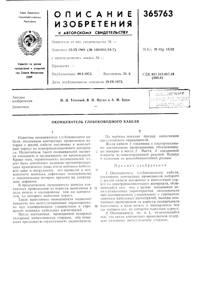 Оконцеватель глубоководного кабеля1известны оконцевателн гл} 'боководного кабеля, соединение контактных нроводннков которых с жилой кабеля заключено в люнолнтный корнус из электроизоляцнонного материала. недостатком такнх оконцевателег! является сложность и трудоемкость их изготовления. кроме того, герметичиость оконцевателей может быть достаточно надежно проконтролнро- 1зана практически лишь после монтажа кабельной цепп и погруження, что приводит к возможностн монтажа дефектных оконцевателей и значнтель]1ым потерям времени на ликвидацию дефектов.в предлагаемом оконцевателе выводы контактных проводников нз корпуса выполнены в внде петель и изолированы тем же материалом, из которого выполнен корпус. (патент 365763)