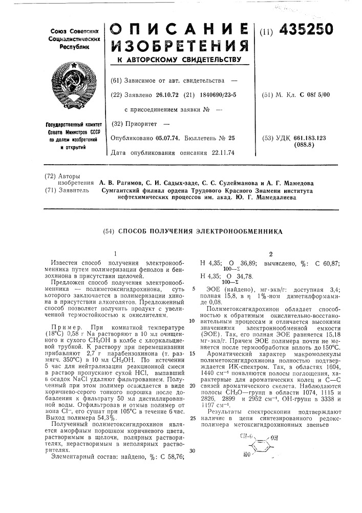 Способ получения электронообменника1известен способ получения электронообменника путем полимеризации фенолов и бензохинона в присутствии щелочей.предложен способ получения электронообменника —• полиметоксигидрохинона, суть которого заключается в полимеризации хинона в присутствии алкоголятов. предложенный способ позволяет получить продукт с увеличенной термостойкостью к окислителям.пример. при комнатной температуре (18&deg;с) 0, 58 г na растворяют в 10 мл очищенного и сухого сизон в колбе с хлоркальциевой трубкой. к раствору при перемещивании прибавляют 2,7 г парабензохинона (т. размягч. 350&deg;с) в 10 мл снзон. по истечении 5 час для нейтрализации реакционной смеси в раствор пропускают сухой hci, выпавщий б осадок nacl удаляют фильтрованием. полученный при этом полимер осаждается в виде коричнево- серого тонкого порощка после добавления к фильтрату 50 мл дистиллированной воды. отфильтровав и отмыв полимер от иона с1~, его сушат при 105&deg;с в течение 6 час. выход полимера 54,3%.полученный полиметоксигидрохинон является аморфным порощком коричневого цвета, растворимым в щелочи, полярных растворителях, перастворимым в неполярных растворителях.элементарный состав: найдено, %: с 58,76;н 4, 35; о 36,89; вычислено, %: с 60,87; 100—sн 4,35; о 34,78. 100—2эое (найдено), мг-экв/г: доступная 3,4; полная 15,8, в т] 1%-ном диметилформамиде 0,08.полиметоксигидрохинон обладает способностью к обратимым окислительно- восстановительным процессам и отличается высокими значениями электроннообменной емкости (эое). так, его полная эое равняется 15,18 мг-экв/г. причем эое полимера почти не меняется после термообработки вплоть до150&deg; с.ароматический характер макромолекулы полиметоксигидрохинона полностью подтверждается ик- спектром. так, в областях 1604, 1440 cm^i появляются полосы поглощения, характерные для ароматических колец и с—с 20 связей ароматического скелета. паблюдаются полосы снзо—групп в области 1074, 1115 и 2826, 2899 и 2952 см-^, он-групп в 3338 и 1197 см-1.результаты спектроскопии подтверждают 25 наличие в цепи синтезированного редоксполимера метоксигидрохинонных звеньев101530 (патент 435250)