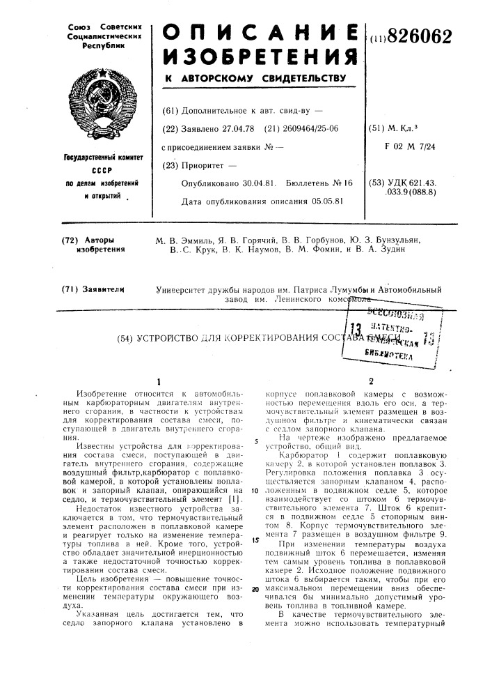 Устройство для корректирования cocjam i^^ij|j(-p^ /,j i^fisjsmf^teh^t\изобретение относится к автомобильным карбюраторным двигателям внутреннего сгорания, в частности к устройствам для корректирования состава смеси, поступающей в двигатель внутреннего сгорания.известны устройства для корректирования состава смеси, поступающей в двигатель внутреннего сгорания, содержащие воздушный фильтр, карбюратор с поплавковой камерой, в которой установлены поплавок и запорный клапан, опирающийся на седло, и термочувствительный элемент [ 1 ].недостаток известного устройства заключается в том, что термочувствительный элемент расположен в поплавковой камере и реагирует только на изменение температуры топлива в ней. кроме того, устройство обладает значительной инерционностью а также недостаточной точностью корректирования состава смеси.цель изобретения — повыщение точности корректирования состава смеси при изменении температуры окружающего воздуха.указанная цель достигается тем, что седло запорного клапана установлено вкорпусе поплавковой камеры с возможностью перемещения вдоль его оси, а термочувствительный элемент размещен в воздушном фильтре и кинематически связан с седлом запорного клапана.j на чертеже изображено предлагаемое устройство, общий вид.карбюратор 1 содержит поплавковую камеру 2, в, которой установлен поплавок 3. регулировка положения поплавка 3 осуществляется запорным клапаном 4, распо-10 ложенным в подвижном седле 5, которое взаимодействует со щтоком 6 термочувствительного элемента 7. шток 6 крепится в подвижном седле 5 стопорным винтом 8. корпус термочувствительного элемента 7 размещен в воздушном фильтре 9. при изменении температуры воздуха подвижный щток 6 перемещается, изменяя тем самым уровень топлива в поплавковой камере 2. исходное положение подвижного щтока 6 выбирается таким, чтобы при его20 максимальном перемещении вниз обеспечивался бы минимально допустимый уровень топлива в топливной камере.в качестве термочувствительного элемента можно использовать температурный15 (патент 826062)