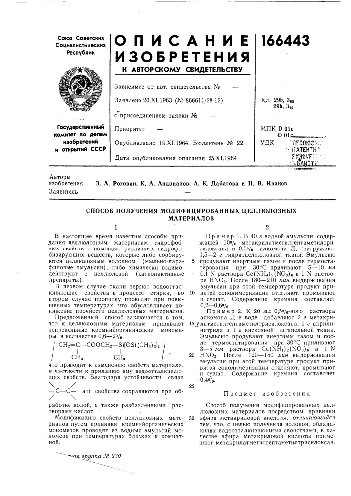 Способ получения модифицированных целлюлозныхматериалов12в настоящее время известны способы придания целлюлозным материалам гидрофобных свойств с помощью различных гидрофобизирующих веществ, которые либо сорбируются целлюлозным волокном (мыльно-парафиновые эмульсии), либо химически взаимодействуют с целлюлозой (катионактивные препараты).в первом случае ткани теряют водоотталкивающие свойства в процессе стирки, во втором случае пропитку проводят при повышенных температурах, что обусловливает понижение прочности целлюлозных материалов.предложенный способ заключается в том, что к целлюлозным материалам прививают непредельные кремнийорганические мономеры в количестве 0,6—2э/о/ сп2 = с~соосн2—31[031(снз)з]2 /ii/ , /снзснз/что приводит к изменению свойств материала, в частности к приданию ему водоотталкивающих свойств. благодаря устойчивости связи\/— с^—с— эти свойства сохраняются при об-пример!. в40г водной эмульсии, содержащей iqo/o метакрилатметилгептаметилтрисилоксана и 0, 5vo алкомона д, 'загружают 1,5—2 г гидратцеллюлозной ткани. эмульсию 5 продувают инертным газом и после термостатирования при 30&deg;с приливают 5—^10 м,л • 0,1 n раствора се{к1н4)2(ыоз)б в 1 n растворе hnos. после 180—210 м.и.н. выдерживания эмульсии при этой температуре продукт при-10 витой сополимеризации отделяют, промывают и сз'шат. содержание кремния составляет 0,2-0,60/0.пример 2. к 20 мл 0,5о/о-ного раствора алкомона д в воде добавляют 2 г метакри-15_^латметилгептаметилтрисилоксана, 1 г акрилинитрила и 1 г вискозной штапельной ткани. эмульсию продувают инертным газом и после термостатирования при 30&deg;с приливают 3—5 жл4 раствора ce(nh4)2(no3)6 в 1 n20 ныоз. после 120—150 лшн выдерживания эмульсии при этой температуре продукт привитой сополимеризации отделяют, промывают и сушат. содержание кремния составляет 0, 40/0.25предмет изобретения (патент 166443)