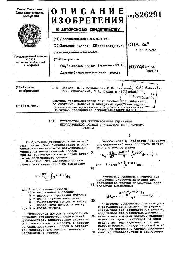 Устройство для регулирования удлиненияметаллической полосы в агрегате непрерывного отжига1изобретение относится к металлургии и может быть "использовано в системах автоматического регулирования удлинения металлической полосы при её транспортировке в печах агре-* гатов непрерывного отжига.известно, что удлинение полосы может быть определено из выражения10коэффициент к передачи "напряжение-удлинение" печи агрегата непрерывного отжига равен. . й1й1-.д"^"'' ьесх) . _1_^^&amp; dff v г ^^ ^ где ?= аис?'»-''те'^^^^^ах.е =qg"^ г^кб(ч) \( j ®dx,где s (г v l в «удлинение полосы; напряжение в полосе? скорость• движения полосы; длина горячей зоны печи; температура полосы в печи; координата полосы в печи;n,k и а-коэффициенты.-температура полосы и скорость ее движения определяются технологией производства. единственным параметром, позволяющим управлять в процессе транспортировки полосы в агрегатах непрерывного отжига, является н&amp;пряжениё в полосе..15изменение удлинения полосы при изменении скорости движения при постоянстве прочих параметров определяется выражением20d€^--a6-''r^'^®^*vaxdv.2530•известно устройство для контроля и регулирования вытяжки непрерывно движущейся трансформаторной полосы, содержащее два частотных датчика и измеритель вытяжки полосы, выходной сигнал которого поступает на блок сравнения, где вьщеляется сигнал, рассогласования между 'заданной и измеренной вытяжкой. сигнал рассогласования преобразуется в аналоговую (патент 826291)