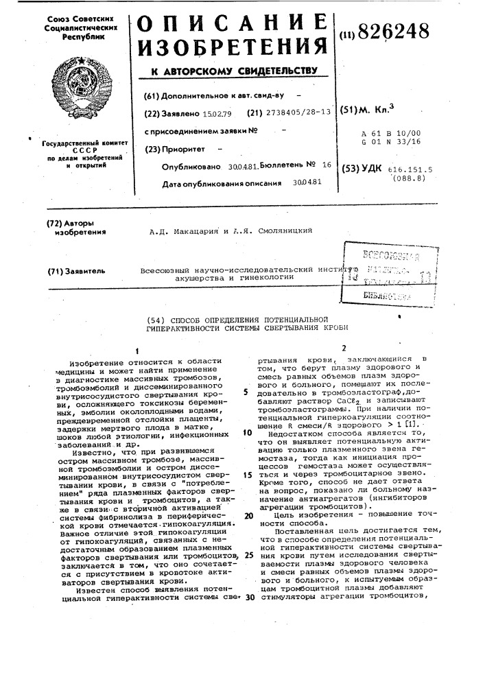 Способ определения поткнциальноя гиперактивности cиcte^щ свертывания кровн1изобретение относится к области медицины и может найти применение в диагностике массивных тромбозов, тромбоэмболии и диссеминированного в-нутрисосудистого свертывания кро- 5 аи, осложняющего токсикозы беременных, эмболии околоплодными водами, пре&gt;&amp;вдевременной отслойки плаценты, задержки мертвого плода в матке, шоков любой этиологии, инфекционных 10 3 аболеваний.. и др.известно, что. при развившемся остром массивном тромбозе, массивной тромбоэмболии и остром диссеминированном внутрисосудистом свер- 15 тьшании крови, в связи с "потреблением" ряда плазменных факторов свертывания крови и тромбоцитов, а также в связи':с вторичной активацией' системы фибринолиза в периферйчес- 20 кой крови отмечается.гипокоагуляция. важное отличие этой, гипокоагуляции от гипокоагуляции, связешных с недостаточным образованием плазменных факторов свертывания или тромбоцитов^ 25 заключаетсй в том, что оно сочетается с присутствием в кровотоке активаторов свертывания крови.известен способ выявления потенциальной гиперактивности системы све» 30ртывания крюви, заключающийся в том, что берут плазму здорового и смесь равных объемов плазм здорового и больного, помещают их последовательно в тромбоэластограф,добавляют раствор сасег и записывают тромбоэластограммы. при наличии потенциальной гиперкоагуляции соотношение r смеси/r здорового &gt;&amp; 1 [1], • недостатком способа является то, что он выявляет потенциальную активацию только плазменного звена гемостаза, тогда как инициация процессов гемостаза может осуществляться и через тромбоцитарное звено. кроме того, способ не дает ответа на вопрос, показано ли больному назначение антиагрегатов (ингибиторов агрегации тромбоцитов) .цель изобретения - повышение точности способа.поставленная цель достигается тем, что в способе определения потенциальной гиперактивности системы свертывания крови путем исследования свертываемости плазмы здорового человека и смеси равных объемов плазмы здорового и больного, к испытуемым образцам тромбоцитной плазмы добавляют стимуляторы агрегации тромбоцитов. (патент 826248)