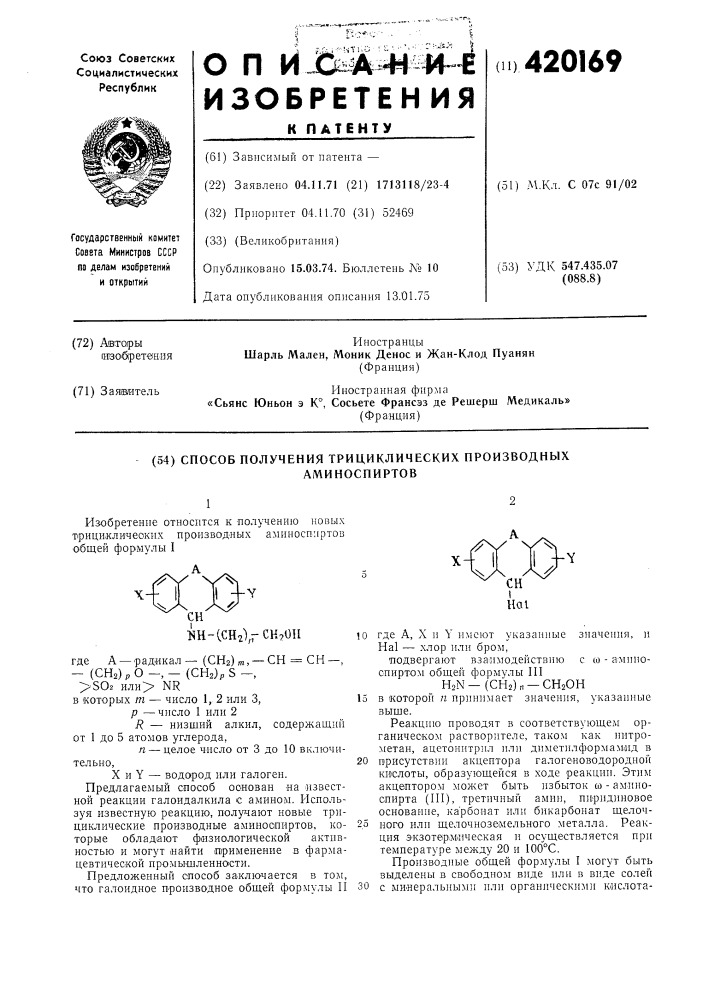 Способ получения трициклических производныхаминоспиртов12изобретение относится к получению новых т'рицекличеоких производных аминоспиртов общей фор'мулы iш-сснгхгсн^ои10где а, x и y имеют указанные значения, и hal — хлор или бром,подвергают взаимодействию с со - а^мпносииртом общей формулы п1hon—(сн2)„ —сн20нв которой п принимает значения, указанные выше.реакцию проводят в соответствующем органическом растворителе, таком как нитрометан, ацетонитрил или диметилформам.ид в присутствии акцептора галогеноводородиой кислоты, образующейся в ходе реакции. этим акцептором может быть избыток со - аминоспирта (iii), третичный амин, пиридиновое основание, ка'рбоиат или бикарбонат щелочного или щелочноземельного металла. реакция экзотермическая и осуществляется при температуре между 20 и 100&deg; с.производиые общей формулы i могут быть выделены в свободном виде или в виде солей с минеральными или органическими кислота- (патент 420169)