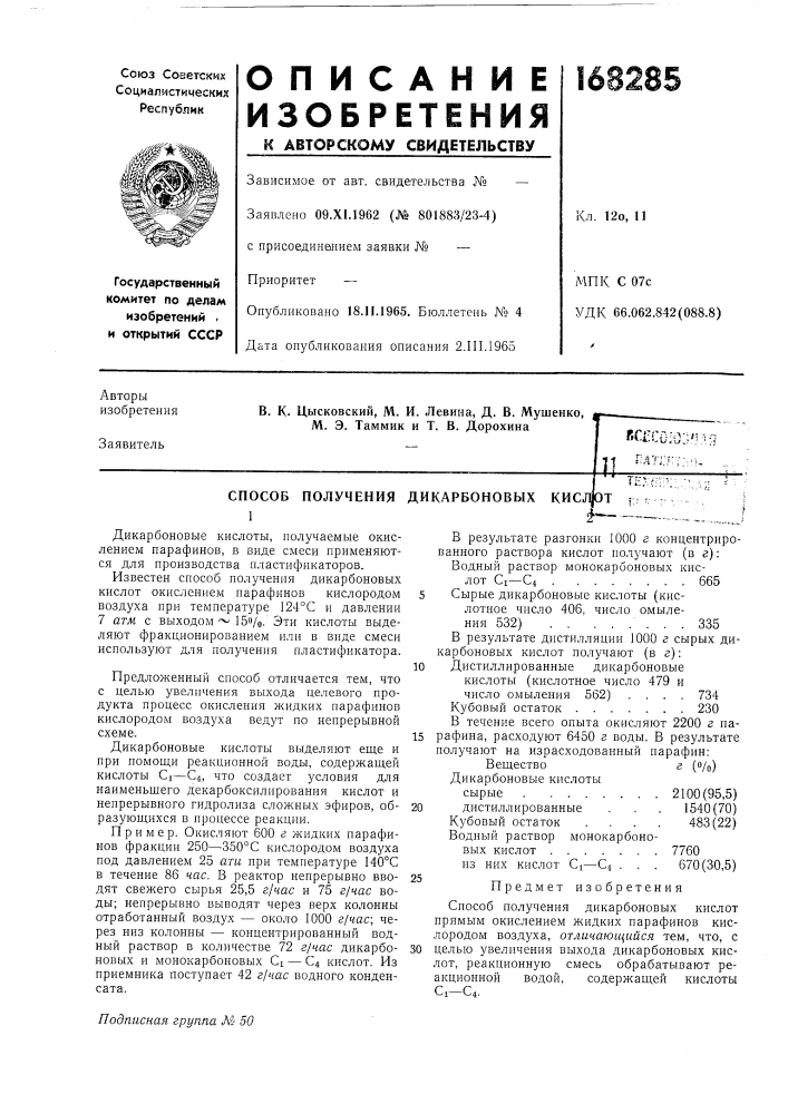 Способ получениядикарбоновые кислоты, получаемые окислением парафинов, в виде смеси применяются для производства пластификаторов.известен способ получения дикарбоновых кислот окислением парафинов кислородом воздуха при температуре 124&deg;с и давлении 7 атм с выходом ~ iso/o. эти кислоты выделяют фракционированием или в виде смеси используют для получения пластификатора.предложенный способ отличается тем, что с целью увеличения выхода целевого продукта процесс окисления жидких парафинов кислородом воздуха ведут по непрерывной схеме.дикарбоновые кислоты выделяют еще и при помощи реакционной воды, содержащей кислоты ci—€4, что создает условия для наименьшего декарбоксилирования кислот и непрерывного гидролиза сложных эфиров, образующихся в процессе реакции.пример. окисляют 600 г жидких парафинов фракции 250—350&deg;с кислородом воздуха под давлением 25 ати при температуре 140&deg;с в течение 86 час. в реактор непрерывно вводят свежего сырья 25,5 г/час и 75 г/час воды; непрерывно выводят через верх колонны отработанный воздух — около 1000 г/час; через низ колонны — концентрированный водный раствор в количестве 72 г/час дикарбоновых и монокарбоновых ci — 04 кислот. из приемника поступает 42 г/час водного конденсата. (патент 168285)