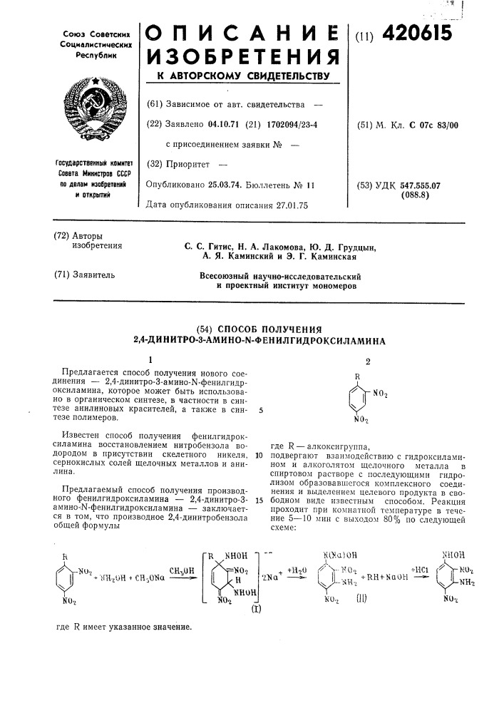 Способ получения 2,4-динитро-3-амино-к- фенилгидроксиламина12предлагается способ получения нового соединения — 2,4-динитро-3-амино-ы-фенилгидроксиламина, которое может быть использовано в органическом синтезе, в частности в синтезе анилиновых красителей, а также в синтезе полимеров.известен способ получения фенилгидроксиламина восстановлением нитробензола водородом в присутствии скелетного никеля, сернокислых солей щелочных металлов и анилина.предлагаемый способ получения производного фенилгидроксиламина — 2,4-динитро-з- амино-:н- фенилгидроксиламина — заключается в том, что производное 2, 4-динитробензола оби1ей формулы10где r — алкоксигруппа, подвергают взаимодействию с гидроксиламином и алкоголятом щелочного металла в спиртовом растворе с последующими гидролизом образовавшегося комплексного соединения и выделением целевого продукта в сво- 15 бодном виде известным способом. реакция проходит при комнатной температуре в течение 5—10 мин с выходом 80% по следующей схеме: (патент 420615)