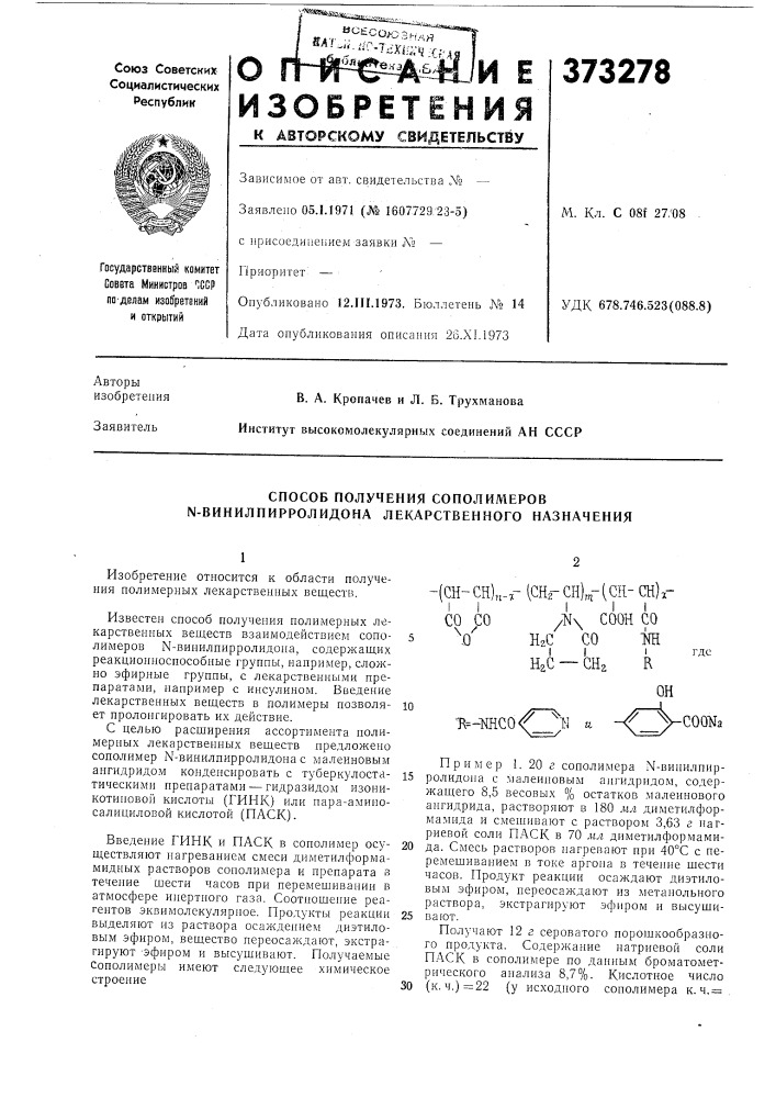 Способ получения сополимеров n-винилпирролидона лекарственного назначения1известен способ получения полимерных лекарственных веществ взаимодействием сопо- 5 лил^еров n-винилпирролидона, содержащих реакционноспособные группы, например, сложно эфирные группы, с лекарственными препаратами, например с инсулином. введение лекарственных веществ в полимеры позволяю ет пролонгировать их действие.с целью расширения ассортимента полимерпых лекарственных веществ предложено сополимер n-винилпирролидона с малеиновым ангидридом конденсировать с туберкулоста- is тическими препаратами — гидразидом изоникотиповой кислоты (гинк) или пара-аминосалициловой кислотой (паск).вве/т,ение гинк и паск в сополимер осу- 20 ществляют нагреванием смеси диметилформамидных растворов сополимера и препарата з течение шести часов при перемешивании в атмосфере инертного газа. соотношение реагентов эквимолекулярное. продукты реакции 25 выделяют нз раствора осаждением диэтиловым эфиром, вещество нереосаждают, экстрагируют -эфиром и высушивают. получаемые сополимеры имеют следующее химическое строение30 (патент 373278)