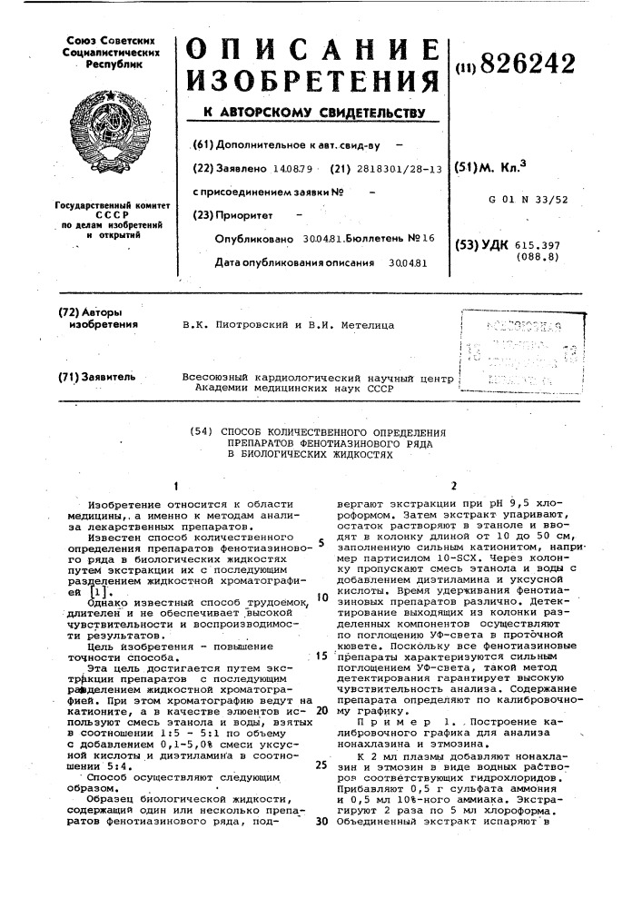 Способ количественного определения препаратов фенотиазинового ряда в биологических жидкостях1изобретение относится к области медицины,, а именно к методам анализа лекарственных препаратов.известен способ количественного определения препаратов фенотиазинового ряда в биологических жидкостях путем экстракции их с последующим разделением жидкостной хроматографией [1].однако известный способ _трудоёмок, длителен' и не обеспечивает .высокой чувствительности и воспроизводимости результатов..цель изобретения ~ повышение точности способа.эта цель достигается путем экстр^кции препаратов с последующим ра^вделением жидкостной хроматографией. при этом хроматографию ведут на катионите, а в качестве элюентов ис- 20 пользуют смесь этанола и воды, взятых в соотношении 1:5 - 5:1 по объему с добавлением 0,1-5,0% смеси уксусной кислоты и дизтиламин'а в соотношении 5:4.' способ осуществляют следующим образом.образец биологической жидкости, содержащий один или несколько препа_- ратов фенотиазинового ряда, под- ' 30101525вергают экстракции при рн 9,5 хлороформом. затем экстракт упаривают, остаток растворяют в этаноле и вводят в колонку длиной от 10 до 50 см, заполненную сильньм катионитом, например партисилом 10- scx. через колонку пропускают смесь этанола и воды с добавлением диэтиламина и уксусной кислоты. время удерживания фенотиазиновых препаратов различно. детектирование выходящих из колонки разделенных konotohehtob осуществляют по поглощению уф-света в проточной кювете. поскольку все фенотиазиновые 'препараты характеризуются сильным поглощением уф~света, такой метод детектирования гарантирует высокую чувствительность анализа. содержание препарата опреде.пяют по калибровочному графику,пример 1. , построение калибровочного графика для анализа ч нонахлазина и этмозина.к 2 мл плазмы добавляют нонахлазин и этмозин в виде водных райтворов соответствующих гидрохлоридов. прибавляют 0,5 г сульфата аммония и 0,5 мл 10%-ного аммиака. экстрагируют 2 раза по 5 мл хлороформа. объединенный экстракт испаряют'в (патент 826242)