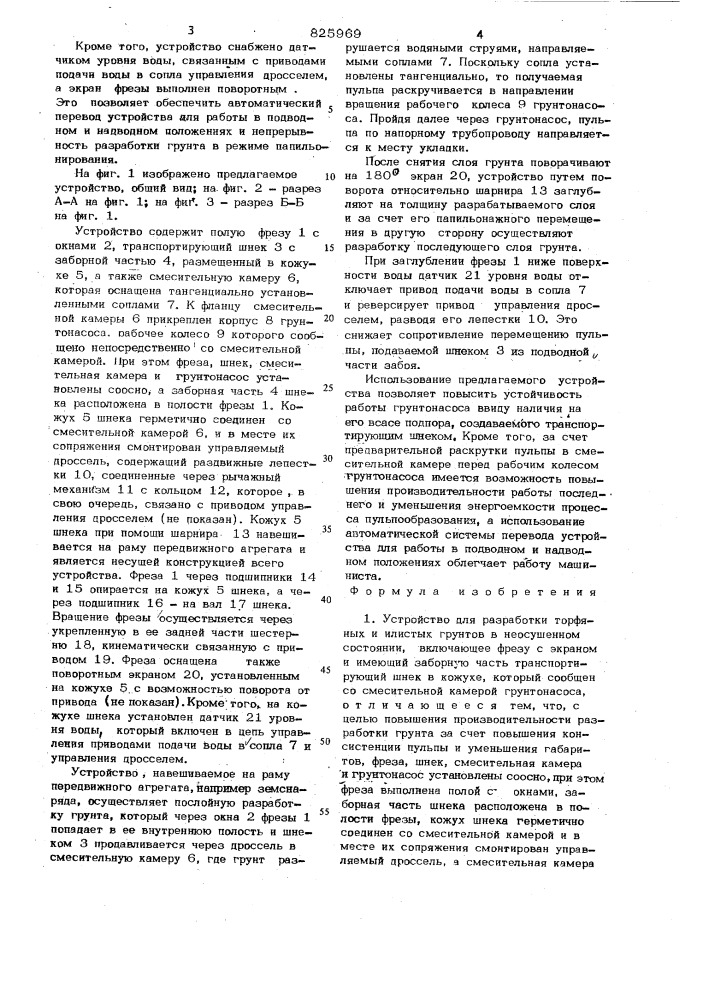 Устройство для разработки торфяныхи илистых грунтов в неосушенном состоянииiизобретение относится к землесосной технике, предназначенной для разработки поцто.пленных или затопленных торфяных и илистых грунтов.известно устройство для добычи торфа, включающее подвешенный на подъемной стреле грунтонасос vi].недостатки известного устройства заключаются в низкой производительности разработки грунта за счет повышенной обводненности пульпы, а также в невоз« можности разработки надводной части карьера без использования дополнительных гвдромониторов.наиболее близким к предлагаемому по технической сущности является устройство для разработки торфяных и илистых грунтов в неосущенном состоянии, включаюшее фрезу с экраном н имеющий заборную часть транспортщ)ующ11й шнек в кожухе, который сообщен со смесительной камерой грунтонасоса [23.недостатки такого устройства состоят в низкой производительности разработки10»5»грунта из-ва повышенной 'обводненности пульпы, а также в том, что оно имеет значительные габариты.цель изобретения - повышение производительности разработки грунта за счет повышения консистенции ..пульпы и уменьшение габаритов.указанная цель достигается тем, что в устройстве для разработки торфяных и илистых грунтов в неосушенном состоянии, включающем 4ч^езу с экране»»! и имеющий заборную часть транспортирующий шнек в кожухе, который сообщен со смесительной камерой грунтсшасоса, фреза , шнек, смесительная камера в грунтонасос уста- , новлены соосно, при этом фреза выполнена полой с окнами, заборная часть шнека расположена в оопост» фрезы, кожух шнека герметично соединен со смесительной камерой и в месте их сопряжения смонтирован управляемый дроссель, а смесительная камера оснащена тангенциально установленными соплами и в ней смонтирован грунтонасос. (патент 825969)