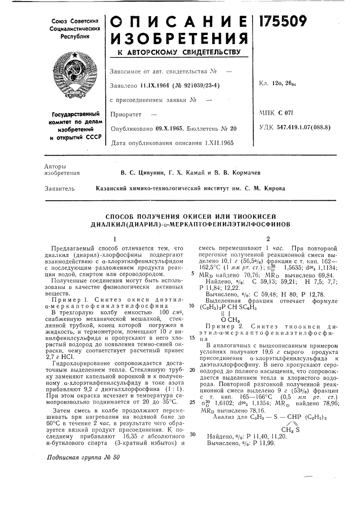 Способ получения окисей или тиоокисей диал кил (диарил)-а- меркаптофенил этил фосфи новпредлагаемый способ отличается тем, что диалкил (диарил)-хлорфосфины подвергают взаимодействию с а-хлорэтилфенилсульфидом с последующим разложением продукта реакции водой, спиртом или сероводородом.полученные соединения могут быть использованы в качестве физиологически активных веществ.пример 1. синтез окиси диэтила-м еркаптофенилэтилфосфинав трехгорлую колбу емкостью 100 см^, снабженную механической мешалкой, стеклянной трубкой, конец которой погружен в жидкость, и термометром, помещают 10 г винилфенилсульфида и пропускают в него хлористый водород до появления темно-синей окраски, чему соответствует расчетный привес 2,7 г нс1.гидрохлорирование сопровождается достаточным выделением тепла. стеклянную трубку заменяют капельной воронкой н к полученному а-хлорэтилфенилсульфиду в токе азота прибавляют 9,2 г диэтилхлорфосфина (патент 175509)