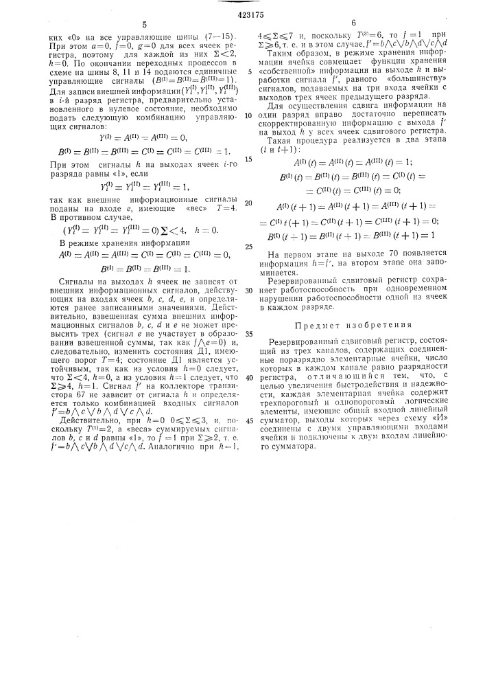 Резервированный сдвиговый регистр1изобретение относится к логическим устройствам, применяемым в вычислительной технике и автоматике, в частности к сдвиговым регистрам, имеющим повышенную надежность.известны резервированные сдвиговые регистры, состоящие из трех идентичных каналов, содержащих элементарные ячейки, число которых в каждом канале равно разрядности регистра, связанные между собой на уровне отдельных разрядов по известному принципу связи «всех со всеми».однако в таких регистрах исправление ошибок проводится на уровне отдельных разрядов регистра и оказывается недостаточно эффективным.с целью увеличения быстродействия и надежности устройства в предложенном регистре в качестве элементарных ячеек использованы элементы, совмещающие функции исправления входных одиночных ощибок любого типа, запоминания и задержки. каждая ячейка содержит трехпороговый и однопороговый логические элементы, имеющие общий входной диодно-резисторный линейный сумматор, выходы которых объединены, через схему «и» соединены с двумя управляющими входами ячейки и подключены к двум входам линейного сумматора.на фиг. 1 дана структурная схема резервированного сдвигового регистра; на фиг. 2 — принципиальная схема элементарной ячейки.резервированный сдвиговый регистр содержит три канала. первый канал включает ячейки 1 и 2, второй — ячейки 3 и 4, третий — ячейки 5 и 6. первый, второй и третий каналы 5 содержат по три управляющие щины 7—9, 10—12 и 13—15 соответственно. на шины первого, второго и третьего каналов соответственно подаются управляющие сигналы л№, 5 (патент 423175)