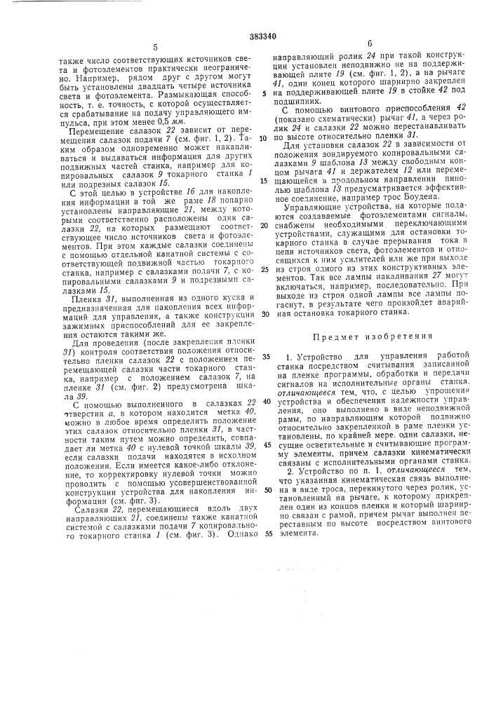 Устройство для управления работой станка1известные устройства для управления работой станка посредством считывания записанной на пленке программы, обработки и пере- 5 дачи сигналов на исполнительные органы станка, динамически связанные со считывающим устройством, сложны по конструкции. кроме того, их точность недостаточно высока.на фиг. 1 полусхематически изображен копировальный токарный станок с устройством для накопления информации; на фиг. 2 — устройство для накопления информации, вид спе- 15 реди; на фиг. 3 — копировальный токарный станок с усовершенствованным устройством для накопления информации, разрез.копировальный токарный станок / (см. фиг. 1) имеет переднюю 2 и заднюю 3 бабки, 20 между которыми закреплена деталь 4. главный шпиндель 5, приводящий во вращение деталь 4, соединен с приводом, размещенным в коробке передач 6. салазки подачи 7, привод которых осуществляется от вала 8, могут пе- 25 ремещаться вдоль детали 4. на салазках подачи 7 установлены копировальные салазки 9, которые перемещаются поперечно оси вращения детали 4 и на одном конце которых установлен токарный инструмент 10. копироваль- 30 (патент 383340)