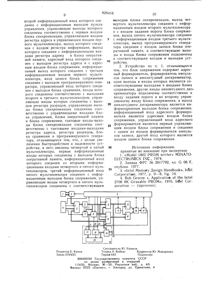 Устройство для записи инфор/^1ации в полупроводниковые блоки постоянной памяти1изобретение относится к вычислительной технике и может использоваться при записи (программировании) информации в полу-. проводниковые блоки постоянной памяти (микросхемы ппзу) и контроле этих блоков.известно устройство для записи информации в полупроводниковые блоки памяти, содержащее блок управления, выполненный на микропроцессоре, блок оперативной и постоянной памяти, блок формирователей импульсов программирования, блок индикации и блок ввода информации. это устройство обеспечивает запись информации с клавиатуры или с какого-либо внешнего устройства в^еода и представляет -собой по существу малую универсальную вычислительную машину с программнъш управлением [1] и [2].недостатком его является больщая сложность и необходимость разработки под каждый новый тип блока памяти кроме программного обеспечения еще и блоков электрического сопряжения интерфейсов.другое устройство содержит блоки ввода и вывода информации, подключенные через входной буфер к информационным выводам узла фиксации блоков памяти, адресные выводы которых через адресный буфер подключены к блоку адресации,, а выводы программирования и выборки подключены 5 соответственно к выходу узла программирующих импульсов узла распределителя импульсов, входы которых подключены к блоку синхронизации [3].недостаток этого устройства состоит в малрй функциональной возможности, так10 как оно не может кроме последовательной записи и последовательного контроля записанной информации выполнять другие функции, что в целом снижает надежность' устройства.наиболее близким техническим решением к предлагаемому является устройство для записи информации в полупроводниковые блоки постоянной памяти, содержащее первый мультиплексор, первый информационный вход которого подключен к выходу бло-20 ка управления внешним носителем информации, второй информационный вход которого соединен с информационным выходом пульта управления, управляющие выходы15 (патент 826416)