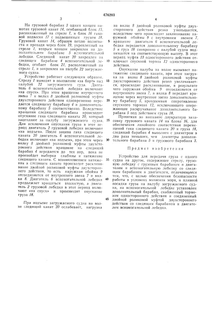 Устройство для передачи груз с одного судна на другоеизобретение отноеится к судостроению и предназначено для нередачн груза с одного судна на другое в условиях волнения моря.известные устройства для передачи груза имеют стрелу, грузов'ую лебедку 'и всн'омэгательиую лебедку, соетоян1ую из следящего барабана п двигателя. следянин": канат вспомогательной лебедки намотан на следящий барабан, проходит через полиспастиый блок с амортизатором, еидян;ий на одной оеи с блоком грузового троса, и креп.гися на загружаемом судне.недостатком указанного устройства является сложность конетрукцин, большой вес амортизатора, расположенного на стреле и подпружинивающего ось с блоками грузового и следящего троса. амортизатор (в частности пнев.матический) находится под высоким давлепием и представляет оиределенпую опасность для обслуживающего персонала. для удержан'п.я подвижной части и1невмоа'мортизатора от выстреливаг'иия нрн обрыве следян1, его троса или его креплении на палубе заг'ружаемого судна устанавливаются ловители сложной конструкции-!. недостатком указанного устройства является также сложность настройки на оптимальный рабочий режим системы слежения.целью изобретения является обеспечение безопасной работы устройства в условияхволнения моря и самонастраивание системы ла реж:1.м плавной посадки груза на na.riy6y загружае.мого судна.это достигается тем, что па вспомога-5 тельной лебедке установлен дополнительный барабан, снабжен]! ый тормозом одностороннего действия н соединенный двойной роликовой муфтой двухстороннего действия со следян'пм барабаном и двигателем вспомога-10 тельной лебедки.на чертеже схематически изображено описываемое устройство.устройство содержит стрелу /, грузовую лебедку с двигателем 2 и установленным наl^"&gt;&amp; его валу грузовым барабаном 3, и вспомогательную лебедку .со следящ:.1м барабааюм 4, соедииенным двойной роликовой муфтой двухстороннего действия с дополнительным барабаном 5 п с двигателем 6. двойная роликовая муфта двухстороннего действия включает в себя внутреннее звено 7, соединенное с дополннтельиым барабаном 5, вилку 8, соеднненную со следящим барабаном 4, н 'наружную обойму 9, соединенную с двигате-25 ,1ем 6 .вeпo.^roгaтeльпoй лебедки зубчатой парой 10. дополнптель!1ый барабан 5 соединен нocpeдcтвo.^[ зубчатой пары // с регулируемым спускным тор.мозом 12 одностороннего действня. в шестерню зубчатой пары //30 встроена ).1уфта 13 одностороннего действия.20 (патент 476203)