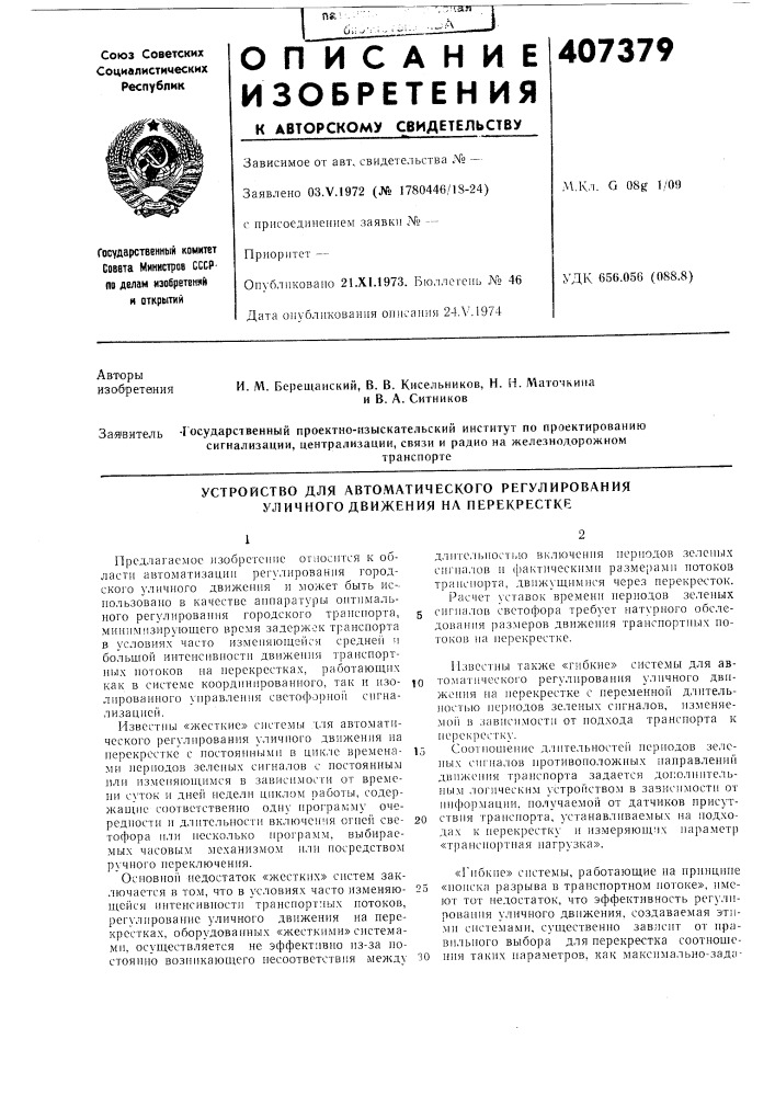Устройство для автоматического регулирования уличного движения на перекрестке12предлагаемое изобретепие огиосптся к области автоматизацнн регулированпя городского уличного движения и может быть ис-. иользоваио в качестве аппаратуры оптимального регулирования городского транспорта, 5 минимизирующего время задержек транспорта в условиях часто изменяющейся средне!! ч больщой иитеиспвиостп двпжеиия транспортных потоков иа иерекрестках, работающих как в системе координированного, так и изо- ^о лированиого управлеипя светофорно!! сигнализацией.пзвестны «жесткпе» снстемы для автоматического регулирования уличпого движения на перекрестке с постояin-u&gt;&amp;imii в цик.че времена- 15 ми периодов зеленых сигналов с иостояниым пли измепяюии1мся в зависпмосги от времени суток и дне1'| недели ц1п&lt;лом работы, содержап1,11е соответственно одну нрограмму очередностн и длительности включения ornei'i сне- 20 тофора или несколько ирограмм, выбираемых часовым механизмом или иосредством ручного переключения.основной недостаток «жестких» систем заключается в том, что в условиях часто изменяю- 25 щейся интенсивности транспортных потоков, регулирование уличного движения иа перекрестках, оборудованных «жесткими» системами, осуществляется не эффективно из-за постоянно вознпкающего несоответствия между зодлительпостью нключення иернодов зеленых сигналов и (рактическими размерамн нотоков транспорта, двнжущимнся через перекресток. расчет уставок времени иернодов зеленых снгналов светофора требует натурного обследования размеров движення трансиортуплх иотоков па перекрестке.пзвестны также «гибкие» системы для автоматического регулирования уличного движоння иа иерекрестке с переменной длительностью пернодов зеленых сигналов, нзменяе- moii в зависимости от нодхода трансиорта к иерекрестку.соотпоп1епие д.чительностег! иериодов зе.ченых снгналов протнвоиоложиых иаправлений движения транспорта задается догюлпптельным логическим устройством в зазисимостн от информации, получаемой от датчиков присутствия трапсиорта, устанавливаемых на подходах к иерекрестку и измеряюи1.'1х иараметр «транснортная нагрузка».«гибкие» снстемы, работающие иа нрннцине «нонска разрыва в транспортном потоке», имеют тот педостаток, что эффективность регулпроваиия уличиого движения, создаваемая этимн системами, существенно зависнт от правильного выбора для перекрестка соотношения таких параметров, как максимально- зада- (патент 407379)