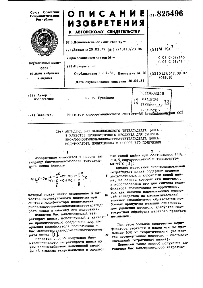 Ангидрид бис-малеинокислого тетрагидрата цинка в качестве промежуточного продукта для синтеза бис- аминоэтиленамидомажинаттетрагидрата цинка- модификатора полиэтилена и способ его получения10который может найти применение в качестве промежуточного вещества при синтезе модификатора полиэтилена - бис- аминоэтиленамидомалеинаттетрагидрата цинка и способу его получения. известен бис-малеинокислый тетрагидрат цинка, используемый в качестве промежуточного соединения для получения модификатора полиэтилена - бис- аминоэтиленамидомалеинаттетрагид-рата цинка [l ].20известен способ получения бисмалеинокислого тетрагидрата цинка путем взаимодействия малеиновой кислоты со смесями уксуснокислых и хлорис1изобретение относится к новому ангидриду бис- малеинокислого тетрагидц^ата цинка формулы^0-fo4н 0-7п^о-с- сн=сн-с no^"2 "^-0-с-сн=сн-с •'^иитых солей цийка при соотношении 1:0» 7:0,5 соответственно и температуре 60- 95&deg;с [2];однако известный бис-малеииокислый тетрагидрат цинка содержит примеси уксуснокислых и хлористых солей цинка, на основе которых его получают, а использование его для синтеза модификатора полиэтилена неэффективно, так как наличие вышеуказанных примесей вследствие их каталитического' влияния способствует образованию побочных продуктов реакции олигомера, для удаления которого требуется миогократная обработка целевого продукта метанолом.при этом большое количество модификатора теряется и выход его не прешлпает 60% от теоретического (не взятое промежуточное вещество - бис-малеинокислый тетрагидрат цинка).известен также способ получения ангидрида бис- малеинокислого тетрагид- (патент 825496)