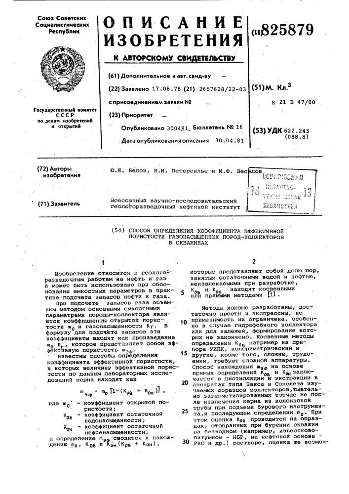 Способ определения коэффициента эффективной пористости газонасыщенных пород-коллекторов в скважинах1изобретение относится к геолого-^ разведочнв?м работам на нефть и газ и может быть использовано при обосновании емкостных параметров в практике -подсчёта запасбв нефти и газа.при подсчете запасов газа объемным методом основными емкостными параметрами породы-коллектора являются коэффициенты открытой пористости п10 и газонасьаценности к р. в формулу для подсчета запасов эти коэффициенты входят как произведение mj,- кр, которое представляет собой эффективную пористость п1эф'известны способы определения коэффициента эффективной пористости, в которых величину эффективной пористости по данным лабораторных исследований керна находят какэф,г1-(к'ов+ к'он)].где т,.' - коэффициент открытой пористости ; kg. - коэффициент остаточнойводонасыщенности; крц - коэффициент остаточнойнефтенасыщенности,а определение т^^ сводится к нахож- -дению то , kq^ и кан(к(зв + kqh),которые представляют собой долю пор, занятых остаточными водой и нефтью, неизвлекаемыми при разработке,ки кнаходят косвеннымиf "•pa " "^он иал^мла 1^^-^^пили прямыми методами flj .методы хорошо разработаны, достаточно просты и экспрессны, ноiq применимость их ограничена, особенно в случае гидрофобного коллектора или для залежей, формирование которых не закончено. косвенные методы определения kq,^ например на приборе уипк, колориметрический и другие, кроме того, сложны, трудоемки, требуют сложной аппаратуры. способ нахождения т^ф на основе прямых определений кц^ и кд, заключается в дистилляции иэкстракции в аппаратах .типа закса и сокслета изучаемых образцов коллекторов,тщательно загерметизированных тотчас же после извлечения керна иэ колонковой трубы при подъеме бурового инструмен-^^ та,и последующем определении гяд. при этом оценка коа проводится на образцах, отобранных при бурении скважин на безводном (например, известковобитумном - ибр, на нефтяной основе - рно и др.) растворе, оценка же возмож-152030 (патент 825879)