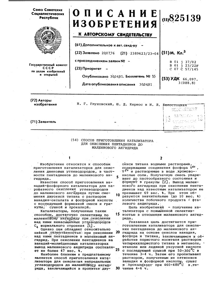 Способ приготовления катализатора для окисления пентадиенов до малринового ангидрида1' .- •изобе^етение относится к способам приготовления катализаторов для окисления диеновых углеводородов, в частности пентадиенов до малеинового ангидрида.известен способ приготовления ванадий-фосфорного катализатора для парофазного окисления углеводородов до малеинового ангидрида путем смешения двуокиси титана с раствором ванадия-оксалата и фосфорной кислоты с последующей формовкой смеси и гранулы," сушкой и прокалкой.катализаторы, полученные таким способом, достаточно селективны,по малеиновому ?нгйдр]аду при.^окис^чении над ними ненасыщенных углеводородовflj.ci нормального строенияоднако они обладают относительно низкой ^зёлектйвностью'| при окислении над ними пентадиенов в м.алёйновглй ангидрид. при окислении пентадиенов на ванадий- молибденовых катализаторах выход малеинового андйгррада составляет не более 47 вес. %.наиболее близким к предлагаемому является способ приготовления катализатора для окисления непредельных yглeвpдoj)oдoв до малеиновьр^ ангид-' рида, заключающийся в пропитке" двуокиси титана водными растворами, содержащими соединения фосфора v** , v^ и растворимые в воде .хромово-- кислые соли. полученную смесь•упаривают д9 пастообразного состояния и формуют в гранулы г21. выход малеинового ангидрида при окислении пентадиенов над известным катализатором не превышает 69 вес. %. при этом образуются значительные (до 10 вес. %) количества побочного продукта - фталевого андигрида.-цель изобретения - получение катализатора с повышенной селективностью в отношении малеинового ангидрида.указанная цель достигается приготовлением катализатора для окисления пентадиенов до малеинового ан-20 гидрида на основе окислов ванадия, фосфора и 'титана, заключающимся в обработке пористого носителя раствором четыреххлористого титана в метаноле, • этаноле или ледяной уксусной кислоте25 с последующей сушкой при 50-.300&deg;с в течение 3-4 ч. затем его пропитывают раствором, полученным из пятиокиси ванадия и фосфорной кислоты, сушат и ': прокаливают' при 460-4во*'с в .те-30 чение 4-6 ч.1015 (патент 825139)