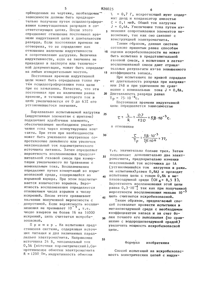 Способ испытаний на искробезопасность электрических цепей с индуктивной нагрузкой10iизобретение относится к угольной, химической нефтегазовой промышленностям и предназначено для определения искробезопасности систем,содержащих индуктивные элементы, в частности для определе1шя искробезопасности систем автоматизации угледобывающих комплексов.известен способ оценки искробезопасности, основанный на сравнении воспламеняющей способности злектрическик раз1.ждов, возникающих при коммутации резистивных и индуктивных цепей с шунтами в более легковое-; пламененной т'азовой среде по сравне- jj нию с рабочей [l ].недостатком этого способа является то, что он не может быть использован дпя оценки искробезопасности ни- jq дуктивностей с полупроводниковыми шунтами, так как такие цепи более искроопасны, чем резистивш^ю с той же потр ебл яемой мощно с г ью.известен также способ испытаний на искробезопасность электрических цепей с индуктивной нагрузкой, основанный на коммутации цепи во взрывной камере при значении тока,увеличенного по сравнению с номинальным в число раз, равное коэффициенту запаса.в известием способе во взрывной камере коммутируют испытуемую цепь при ее номинальном напряжении и определяют значение воспламеняющего тока. далее определяют индуктивность по характеристикам искробезопасности для индуктивных цепей при номинальном напряжении и воспламенякицем токе. используя значение полученной индуктивности для увеличенного на коэффициент запаса напряжения цепи по упомянутым характеристикам устанавливают искробезопасное значение тока.. при, увеличенном на коэффициент запаса напряясении снова коммутируют цепь во взрывной камере. затем подбирают (патент 826025)