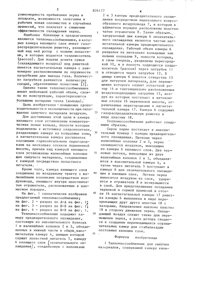 Теш10массообменнйкдля сыпучих материаловiизобретение относится к технике сушки и охлаждения сыпучих материалов, например зерна.известны роторные зерноохладители, корпус которых имеет форму кольца и открыт сверху для загрузки зерном в процессе вращения вокруг вертикальной оси. охлажденный воздух подается к центральному газораспределительному устройствуj установленному внутри кольцевого корпуса и снабженному радиальным делителем. радиальный делитель служит для равномерного распределения газа по поверхности внутренней стенки кольцевого корпуса для • . обеспечения равномерности охлаждения всей загруженной массы зерна. направляемый делителем газ проходит через,.-•_•''вентиляционные жалюзи внутренней стенки, массу зерна и жалюзи наружной стенки. для вращения корпуса и вентиляционного устройства предусмотрены опорные оолики [ll.tots20рсесоюзнля ^« оатенгко-' ^ техническаянедостаток даьной к^всуоу.у^шк •••лио' lurta1заключается в зна-зерноохладителей чительной потере холода и неравномерности охлаждения, так как воздух пронизывает в горизонтальном направлении различный по высоте и ширине слой зерна, находящийся в плотном неподвижном слое.известны также тепломассообменники для сушки гранулированных материалов в кипящем слое, которые состоят из двух камер. гранулированный материал, находясь во взвешенном состоянии (кипящем слое),. пересыпается из первой камеры во вторую через секторный затвор. для интенсификации процесса сушки в зоне ввода материала установлено сопло для подвода дополнительного теплоносителя f2j.^недостатком таких тепломассообменников применительно к охлаждению зерновой массы, имеющей различные по аэродинамическим и теплофизическим свойствам компоненты, является не- (патент 826177)