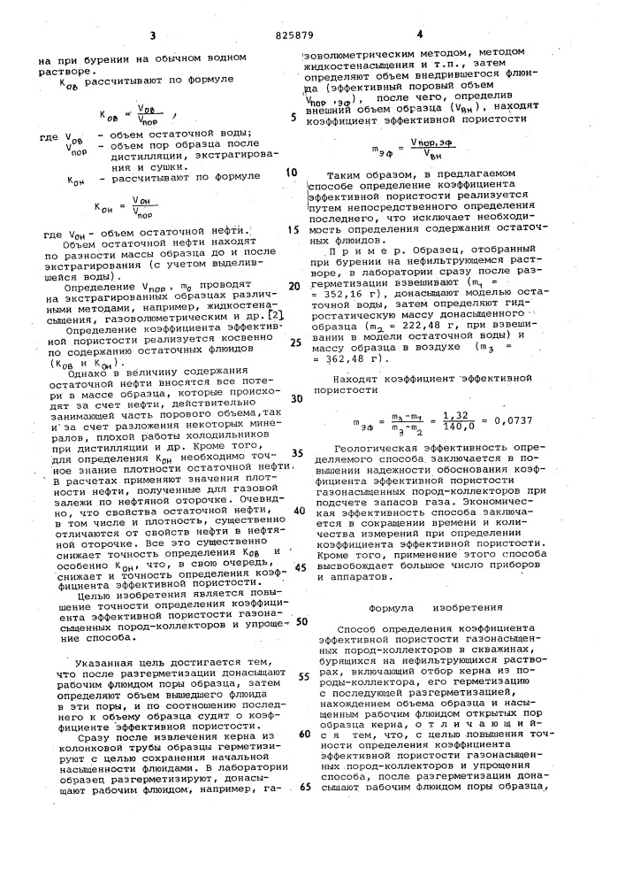 Способ определения коэффициента эффективной пористости газонасыщенных пород-коллекторов в скважинах1изобретение относится к геолого-^ разведочнв?м работам на нефть и газ и может быть использовано при обосновании емкостных параметров в практике -подсчёта запасбв нефти и газа.при подсчете запасов газа объемным методом основными емкостными параметрами породы-коллектора являются коэффициенты открытой пористости п10 и газонасьаценности к р. в формулу для подсчета запасов эти коэффициенты входят как произведение mj,- кр, которое представляет собой эффективную пористость п1эф'известны способы определения коэффициента эффективной пористости, в которых величину эффективной пористости по данным лабораторных исследований керна находят какэф,г1-(к'ов+ к'он)].где т,.' - коэффициент открытой пористости ; kg. - коэффициент остаточнойводонасыщенности; крц - коэффициент остаточнойнефтенасыщенности,а определение т^^ сводится к нахож- -дению то , kq^ и кан(к(зв + kqh),которые представляют собой долю пор, занятых остаточными водой и нефтью, неизвлекаемыми при разработке,ки кнаходят косвеннымиf "•pa " "^он иал^мла 1^^-^^пили прямыми методами flj .методы хорошо разработаны, достаточно просты и экспрессны, ноiq применимость их ограничена, особенно в случае гидрофобного коллектора или для залежей, формирование которых не закончено. косвенные методы определения kq,^ например на приборе уипк, колориметрический и другие, кроме того, сложны, трудоемки, требуют сложной аппаратуры. способ нахождения т^ф на основе прямых определений кц^ и кд, заключается в дистилляции иэкстракции в аппаратах .типа закса и сокслета изучаемых образцов коллекторов,тщательно загерметизированных тотчас же после извлечения керна иэ колонковой трубы при подъеме бурового инструмен-^^ та,и последующем определении гяд. при этом оценка коа проводится на образцах, отобранных при бурении скважин на безводном (например, известковобитумном - ибр, на нефтяной основе - рно и др.) растворе, оценка же возмож-152030 (патент 825879)