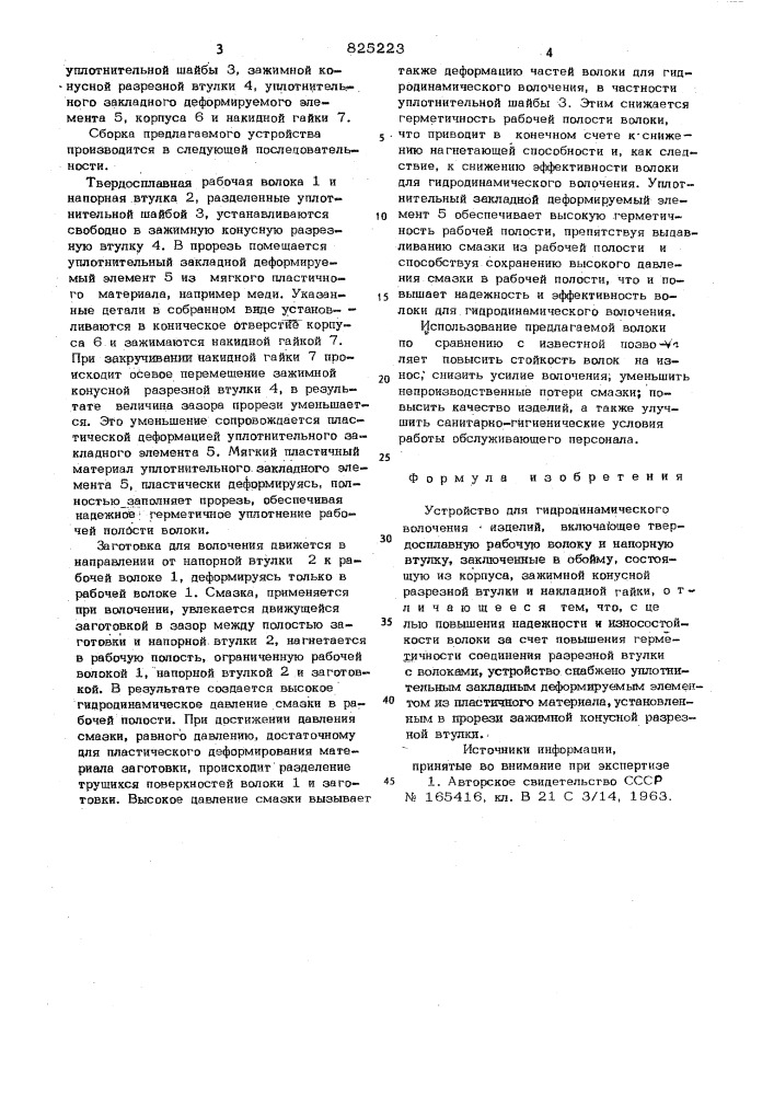 Устройство для гидродинамическсго волочения изделий1устройство относится к обработке ;мвталлов давлением, в частности к волочению проволоки, прутков, труб и фасоннык профилей.известно устройство для гидродинамического волочения изделий, включающее твердосплавную рабочую волоку и напорную втулку, заключенные в обойму, состоящую из корпуса, зажимной конусной разрезной втулки и накидной гай-ки [1].к недостаткам известного устройства относится следующее: наличие прорези в зажимной конусной втулке резко снижает надежность уплотнения рабочей полости инструмента из-оа возможности выдавливания смазки; при выходе смазки происходит значительное падение развиваемого давления, что приводит к нарушению режима гидродинамической смазки, переходу к граничному трению и резкому снижению эффективности волс^и; высокие непроизводственные потери смазочного материала удорожают себестоимость еднни-!01520цы продукции, ухудшаются санитарной^игиенических условий работы обслуживающего персонала,. ^указанные недостатки не позволяют обеспечить надежную гидродинамическую смазку и ограничивают предельное обжатие стойкость инструмента на износ; повышаются энергосиловые параметры процесса волочения.цель изобретения - повышение надежности износостойкости волоки за счет повышения герметичности соединения разрезной втулки с волоками.поставленная цель достигается т&amp;л^чго устройство снабжено утшотнительеым закладным деформирует^лым элементом из пластичного материала,установленным в прорези зажимной конусной разрезной втутпш. •на фиг, 1 представлена предлагаемая волока, продольный разрез; на ф«{г. 2 - разер а—а на фиг. 1.вопрка состоит из твердосплавной рабочей волоки 1, напорной втулки 2, (патент 825223)