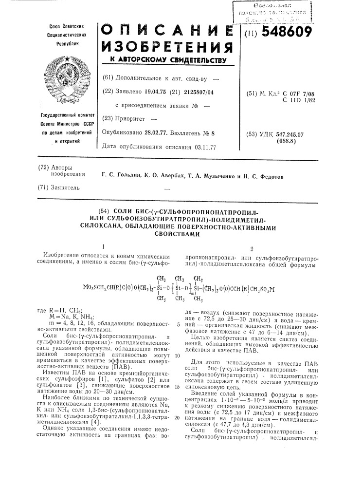 Соли бис-(у-сульфопропионатпропил-или сульфоизобутиратпропил)-полидиметил-силоксана, обладающие поверхностно-активнымисвойствами1изобретение относится к новым химическим соединениям, а именно к солям бис-(у- сульфо-0нропионатпропилили сульфонзобутиратпропил)- нолидиметилснлоксана общей формулыснз снзсн, \коз5сн2сн(р.) с(о)о(сн2)з-31-0-[81-о]-81-((:н5,)зо(о)ссн(к)сн2бозм\&lt; т\сн, ш,сн3где r = h, снз; m = na, к, nh4;m = 4, 8, 12, 16, обладающим поверхност- 5 но-активными свойствами.соли бис- (•у-сульфопроиионатпропилн сульфоизобутиратиропил) - нолидиметнлсилоксана указанной формулы, обладающие повыщенной поверхностной активностью могут 10 применяться в качестве эффективных поверхностио-активных веществ (пав) .р1звестны пав на основе кремнийорганнческих сульфоэфиров ^[1], сульфатов [2] или сульфонатов [3], снижающие поверхностное 15 натяжение воды до 20—30 дин/см.наиболее близкими по технической сущности к описываемым соединениям являются na, к или nh4 соли 1,3-бис- (сульфопропионаталкилили сульфоизобутираталкил-1,1,3,3- тетра- 20 метилдисилоксана [4].однако указанные соединения имеют недостаточную активность на границах фаз: вода — воздух (снижают поверхностное натяжение с 72,5 до 25—30 дин/см) и вода — кремний — органическая жидкость (снижают межфазовое натяжение с 47 до 6—14 дин/см).целью изобретения является синтез соединений, обладающих высокой эффективностью действия в качестве пав.для этого используемые в качестве пав соли бис- (i'- сульфопропионатнроиилили сульфоизобутнратпропил) - иолидиметилсилоксана содержат в своем составе удлиненную силоксановую день.введение солей указанной формулы в концентрациях 1-10~з — 5-10~2 моль/л приводит к резкому снижению поверхностного натял&lt;ения воды (с 72,5 до 17 дин/см) и межфазного натяжения на границе вода — полиднметилсилоксан (с 47,7 до 4,3 дин/см).соли бис-(у- сульфоироинонатпропнли сульфонзобутиратиропил) - полидиметилсил- (патент 548609)