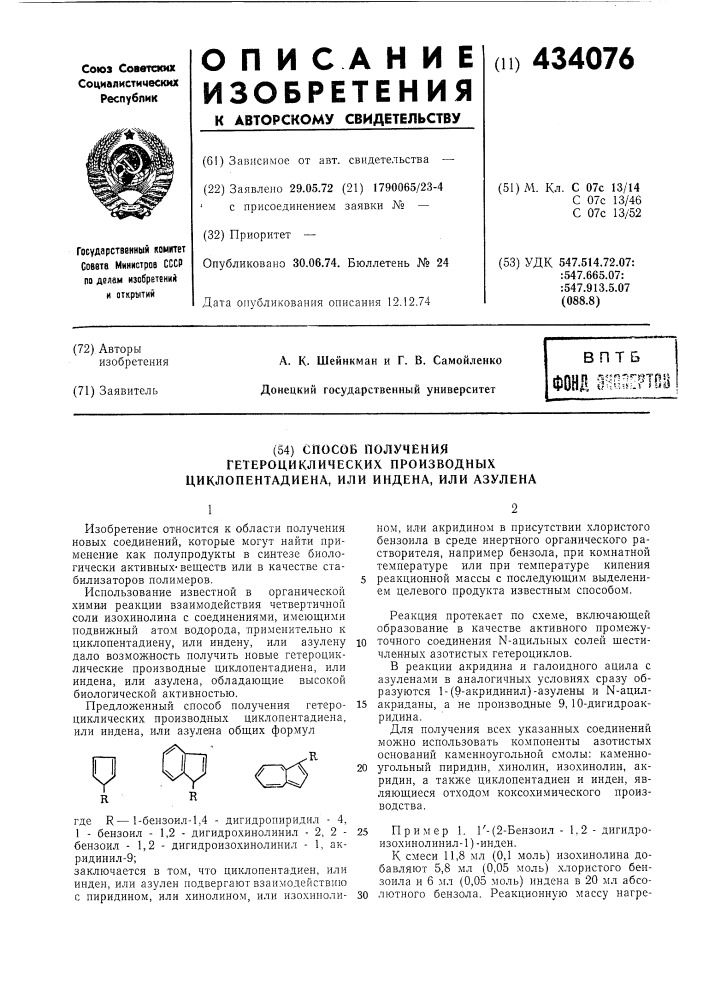 Способ получениягетероциклических производныхциклопентадиена, или индена, или азулена1изобретение относится к области получения новых соединений, которые могут найти применение как полупродукты в синтезе биологически активныхвеществ или в качестве стабилизаторов полимеров.использование известной в органической химии реакции взаимодействия четвертичной соли изохинолина с соединениями, имеющими подвижный атом водорода, 'применительно к циклопентадиену, или индену, или азулену дало возможность получить новые гетероциклические производные циклопентадиена, или индена, или азулена, обладающие высокой биологической активностью.предложенный способ получения гетероциклических производных циклопентадиена, или индена, или азулена общих формулyrгде r — 1-бензоил-1,4 - дигидропиридил - 4,1 - бензоил - 1,2 - дигидрохинолинил - 2, 2 -бензоил - 1,2 - дигидроизохинолинил - 1, ак-ридинил-9;заключается в том, что циклопентадиен, илиинден, или азулен подвергают взаимодействиюс пиридином, или хинолином, или изохиполи-ном, ил'и акридином в присутствии хлористого бензоила в среде инертного органического растворителя, например бензола, при комнатной температуре или при температуре кипения 5 реакционной массы с последующим выделением целевого продукта известным способом.реакция протекает по схеме, включающей образование в качестве активного промежу-10 точного соединения n-ацильных солей шестичленных азотистых гетероциклов.в реакции акридина и галоидного ацила с азуленами в аналогичных условиях сразу образуются 1- (патент 434076)