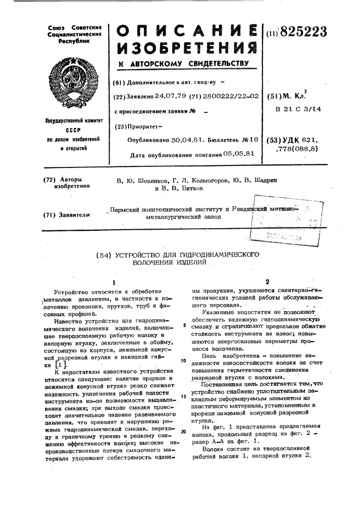 Устройство для гидродинамическсго волочения изделий1устройство относится к обработке ;мвталлов давлением, в частности к волочению проволоки, прутков, труб и фасоннык профилей.известно устройство для гидродинамического волочения изделий, включающее твердосплавную рабочую волоку и напорную втулку, заключенные в обойму, состоящую из корпуса, зажимной конусной разрезной втулки и накидной гай-ки [1].к недостаткам известного устройства относится следующее: наличие прорези в зажимной конусной втулке резко снижает надежность уплотнения рабочей полости инструмента из-оа возможности выдавливания смазки; при выходе смазки происходит значительное падение развиваемого давления, что приводит к нарушению режима гидродинамической смазки, переходу к граничному трению и резкому снижению эффективности волс^и; высокие непроизводственные потери смазочного материала удорожают себестоимость еднни-!01520цы продукции, ухудшаются санитарной^игиенических условий работы обслуживающего персонала,. ^указанные недостатки не позволяют обеспечить надежную гидродинамическую смазку и ограничивают предельное обжатие стойкость инструмента на износ; повышаются энергосиловые параметры процесса волочения.цель изобретения - повышение надежности износостойкости волоки за счет повышения герметичности соединения разрезной втулки с волоками.поставленная цель достигается т&amp;л^чго устройство снабжено утшотнительеым закладным деформирует^лым элементом из пластичного материала,установленным в прорези зажимной конусной разрезной втутпш. •на фиг, 1 представлена предлагаемая волока, продольный разрез; на ф«{г. 2 - разер а—а на фиг. 1.вопрка состоит из твердосплавной рабочей волоки 1, напорной втулки 2, (патент 825223)