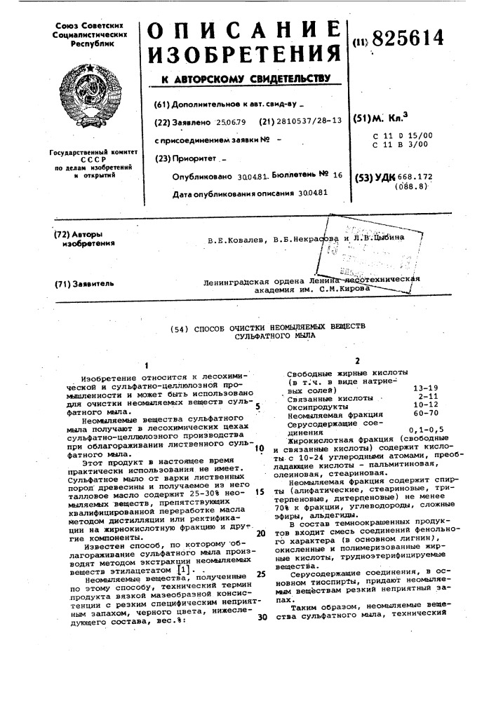 Способ очистки неомыляемых веществ сульфатного мыла1изобретение относится к лесохимической и сульфатно- целлюлозной промьшшенностн и может быть использовано для очистки неомыляе№гх веществ сульфатного мыла.heonttinhemue вещества сульфатного мила получают в лесохимических цехах сульфатно-целлюлозного производства при облагораживании лиственного суль-^ фатного vkuia.этот продукт в настоящее время практически использования не имеет. сульфатное мыло от варки лиственных пород' древесины и получаемое из него талловое масло содержит 25-30% нео- №лляекалх веществ, препятствующих квалифицированной переработке масла методом дистилляции или ректификации на жирнокислотную фракцию и дру^ гие компоненты.известен способ, по которому •облагораживание сульфатного мыла производят методом экстракции неомыляемых веществ этилацетатом jl]. .неомыляемые вещества, полученные 25 по этому способу, технический термин .продукта вязкой мазеобразной консистенции с резким специфическим неприятным запахом, черного цвета, нижеследующего состава, вес.%:30fo1520свободные жирные кислоты (в tj4. в виде натриевых солей)13-19 связанные кислоты • 2г-11 оксипродукты 10-12 heo^в4ляeмaя фракция 60-70 серусодержащие соединения 0,1-0,5 жирокислотная фракция (свободные и связанные кислоты) содержит кислоты с 10'-24 углеродными атомами, преобладающие кислоты - пальмитиновая, олеиновая, стеариновая.неомыляемая фракция содержит спирты (алифатические, стеариновые, тритерпеновые, дитерденовые) не менее 70% к фракции, углеводороды, сложные зфиры, альдегиды.в состав темноокрашенных продуктов входит смесь соединений фенольного характера (в основном лигнин), окисленные и полимеризованные жирные кислоты, трудноэтерифицируемые вещества.серусодержащие соединения, в основном тиоспирты, придают неомыляемым веществам резкий неприятный запах.таким образом, неомыляемые вещества сульфатного мыла, технический (патент 825614)