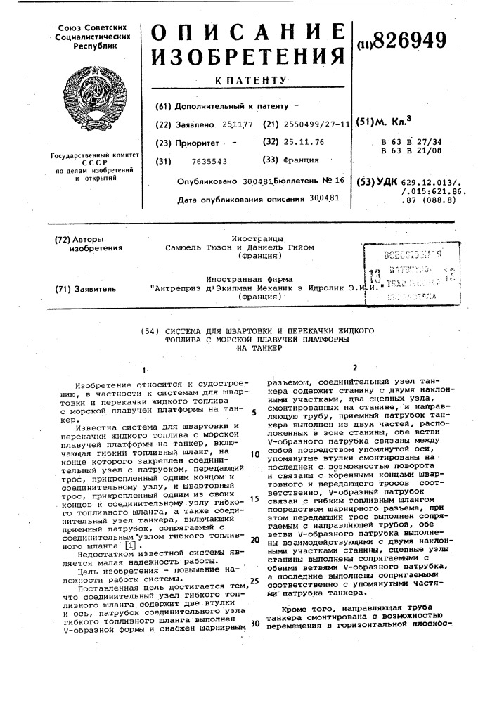 Система для швартовки и перекачки жидкоготоплива с морской плавучей платформына танкер1изобретение относится к судостроению, в частности к системам для швартовки и перекачки жидкого топлива с морской плавучей платформы на танкер.известна система для швартовки и перекачки жидкого топлива с морской плавучей платформы на танкер, включающая гибкий топливный шланг, на конце которого закреплен соединительный узел с патрубком, передающий трос, прикрепленный одним концом к соединительному узлу, и швартовный трос, прикрепленный одним из своих концов к соединительному узлу гибкого топливного шланга, а также соединительный узел танкера, включающий приемный патрубок, сопрягаемый с соединительным 'узлом гибкого топливного шланга щ •недостатком известной системы является малая надежность работы.цель изобретения - повышение на- • дежности работы системы.поставленная цель достигается тем, что соединительный узел гибкого топливного шланга содержит две .втулки и ось, патрубок соединительного узла гибкого топливного шланга'выполнен v-образной формы и снайжен шарнирным1015202530разъемом, соединительный узел танкера содержит станину с двумя наклонными участками, два сцепных узла, смонтированных на станине, и направляющую трубу, приемный патрубок танкера выполнен из двух частей, располох&lt;енных в зоне станины, обе ветви v-образного патрубка связаны между собой посредством упомянутой оси, упомянутые втулки смонтированы на последней с возможностью поворота и связаны с коренными концами швартовного и передающего тросов соответственно, v-образный патрубок связан с гибким топливным шлангом посредством шарнирного разъема, при этом передающий трос выполнен сопрягаемым с направляющей трубой, обе ветви v-образного патрубка выполнены вздамодействующими с двумя наклонными участками станины, сцепные узлы станины выполнены сопрягаемыми с обеими ветвями v-образного патрубка, а последние выполнены сопрягаемыми соответственно с упомянутыми частями патрубка танкера.кроме того, иаправляетцая труба танкера смонтирована с возможностью перемещения в горизонтальной плоское- (патент 826949)