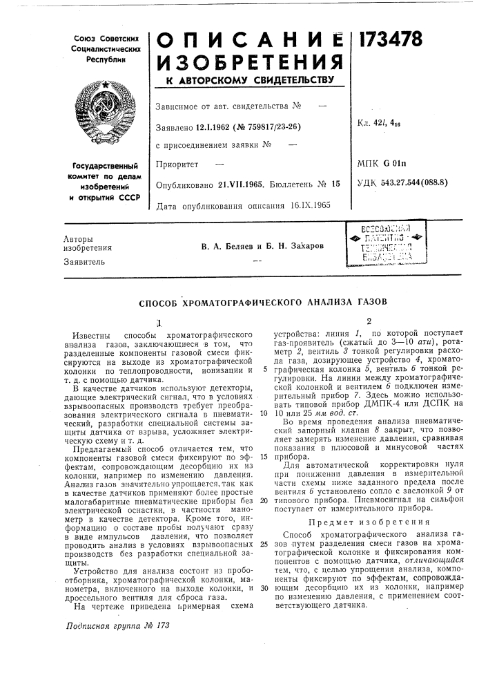 Способ хроматографического анализа газовilизвестны способы хроматографического агаализа газов, заключающиеся в том, что разделенные компоненты газовой смеси фиксируются на выходе из хроматографической колонки по теплопроводности, ионизации и т. д. с помощью датчика.в качестве датчиков используют детекторы, дающие электрический сигнал, что в условиях взрывоопасных производств требует преобразования электрического сигнала в пневматический, разработки специальной системы защиты датчика от взрыва, усложняет электрическую схему и т. д.предлагаемый способ отличается тем, что компоненты газовой смеси фиксируют по эффектам, сопровождающим десорбцию их из колонки, например по изменению давления. анализ газов зн^ачительно упрощается, так как в качестве датчиков применяют более простые малогабаритные пневматические приборы без электрической оснастки, в частности манометр в качестве детектора. кроме того, информацию о составе пробы получают сразу в виде импульсов давления, что позволяет проводить анализ в условиях взрывоопасных производств без разработки специальной защиты.устройство для анализа состоит из пробоотборника, хроматографической колонки, манометра, включенного на выходе колонки, и дроссельного вентиля для сброса газа.устройства: линия /, по которой поступает газ- проявитель (сжатый до 3—10 ати), ротаметр 2, вентиль 3 тонкой регулировки расхода газа, дозирующее устройство 4, хромато- 5 графическая колонка 5, вентиль 6 тонкой регулировки. на линии между хроматографической колонкой и вентилем 6 подключен измерительный прибор 7. здесь можно использовать типовой прибор дмпк-4 или дспк на10 10 или 25 мм вод. ст.во время проведения анализа пневматический запорный клапан 8 закрыт, что позволяет замерять изменение давления, сравнивая показания в плюсовой и минусовой частях15 прибора.для автоматической корректировки нуля при понижении давления в измерительной части схемы ниже заданного предела после вентиля 6 установлено сопло с заслонкой 9 от20 типового прибора. пневмосигнал на сильфон поступает от измерительного прибора.предмет изобретенияспособ хроматографического анализа га- 25 зов путем разделения смеси газов на хроматографической колонке и фиксирования компонентов с помощью датчика, отличающийся тем, что, с целью упрощения анализа, компоненты фиксируют по эффектам, сопровожда- 30 ющим десорбцию их из колонки, например по изменению давления, с применением соответствующего датчика. (патент 173478)