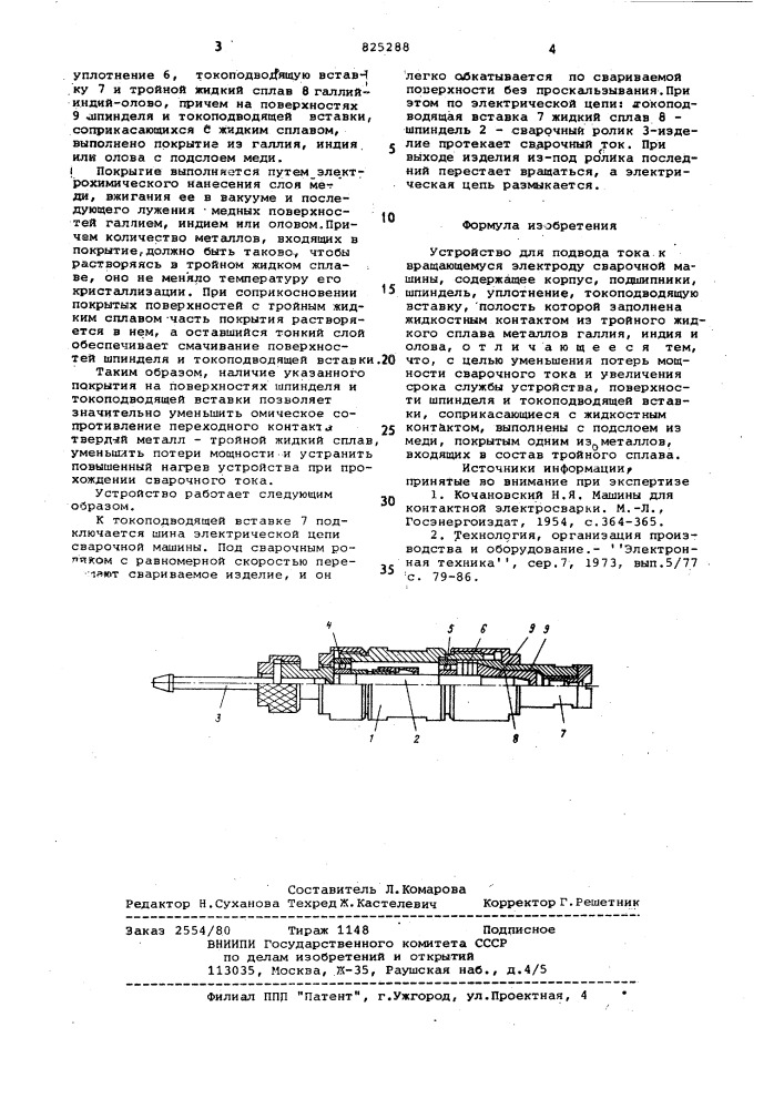 Устройство для подвода токак вращающемуся электроду сварочной машины1изобретение относится к сварочной технике и может быть использовано в токоподводах роликовых сварочных машин.известны устройства для передачи электрического тока от неподвижных частей к вращаю'димся с помощью жидкого металла, например ртути, увеличение срока службы которых осуществляется применением жидкостного охлаждения сварочньис роликов г1] .использование такого высокотоксичного материала, как ртуть, и жидкостного охлаждения непосредственно ролика значительно усложняет конструкцию устройства и не снижает температуры нагрева жидкостного контакта, зависящей от переходного сопротивления между поверхностями жидкого и твердого металлов.известно устройство дая подвода тока к вращающемуся электроду сварочной машины, содержащее корпус, подшипники, шпиндель, уплотнение, токоподводящую вставку, полость которой заполнена жидкостным контактом из тройного жидкого сплава металлов галлия, индия и опова l2j.используеи«й в качестве^ жидкост- -ного контакта тройной сплав не токси-1015202530чен, но в результате отсутствия химического взаимодействия его с контактными поверхностями шпинделя и токопроводящей вставки (не смачивает их) переходные контакты твердый металп - жидкий сплав обладают высоким омическим сопротивлением, результатом чего является потеря мощности и повышенный нагр.ев устройства при прохождении сварочного тока. следствием повышенного нагрева является также разрушение уплотнения, обеспечивающего герметичность полости с жидким сплавом, и выход устройства из строя.цель изобретения - уменьшение потерь мощности сварочного тока и уйеличение срока службы устройства.указанная цель достигается тем, что поверхности шпинделя и токоподводящей вставки, соприкасаквдиеся с жидкостным контактом, выполнены с подслоем из меди, покрытым одним из :металлов,входящих в состав тройного сплава.на чертеже изображено устройство для' подвода тока к вращающемуся электроду сварочной машины, общий вид.устройство содержит корпус 1, шпиндель 2 с укрепленным на нем сва рочным роликом 3, подшипники 4 и 5, (патент 825288)