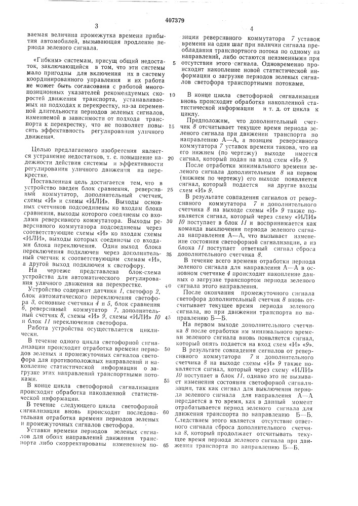 Устройство для автоматического регулирования уличного движения на перекрестке12предлагаемое изобретепие огиосптся к области автоматизацнн регулированпя городского уличного движения и может быть ис-. иользоваио в качестве аппаратуры оптимального регулирования городского транспорта, 5 минимизирующего время задержек транспорта в условиях часто изменяющейся средне!! ч больщой иитеиспвиостп двпжеиия транспортных потоков иа иерекрестках, работающих как в системе координированного, так и изо- ^о лированиого управлеипя светофорно!! сигнализацией.пзвестны «жесткпе» снстемы для автоматического регулирования уличпого движения на перекрестке с постояin-u&gt;&amp;imii в цик.че времена- 15 ми периодов зеленых сигналов с иостояниым пли измепяюии1мся в зависпмосги от времени суток и дне1'| недели ц1п&lt;лом работы, содержап1,11е соответственно одну нрограмму очередностн и длительности включения ornei'i сне- 20 тофора или несколько ирограмм, выбираемых часовым механизмом или иосредством ручного переключения.основной недостаток «жестких» систем заключается в том, что в условиях часто изменяю- 25 щейся интенсивности транспортных потоков, регулирование уличного движения иа перекрестках, оборудованных «жесткими» системами, осуществляется не эффективно из-за постоянно вознпкающего несоответствия между зодлительпостью нключення иернодов зеленых сигналов и (рактическими размерамн нотоков транспорта, двнжущимнся через перекресток. расчет уставок времени иернодов зеленых снгналов светофора требует натурного обследования размеров движення трансиортуплх иотоков па перекрестке.пзвестны также «гибкие» системы для автоматического регулирования уличного движоння иа иерекрестке с переменной длительностью пернодов зеленых сигналов, нзменяе- moii в зависимости от нодхода трансиорта к иерекрестку.соотпоп1епие д.чительностег! иериодов зе.ченых снгналов протнвоиоложиых иаправлений движения транспорта задается догюлпптельным логическим устройством в зазисимостн от информации, получаемой от датчиков присутствия трапсиорта, устанавливаемых на подходах к иерекрестку и измеряюи1.'1х иараметр «транснортная нагрузка».«гибкие» снстемы, работающие иа нрннцине «нонска разрыва в транспортном потоке», имеют тот педостаток, что эффективность регулпроваиия уличиого движения, создаваемая этимн системами, существенно зависнт от правильного выбора для перекрестка соотношения таких параметров, как максимально- зада- (патент 407379)