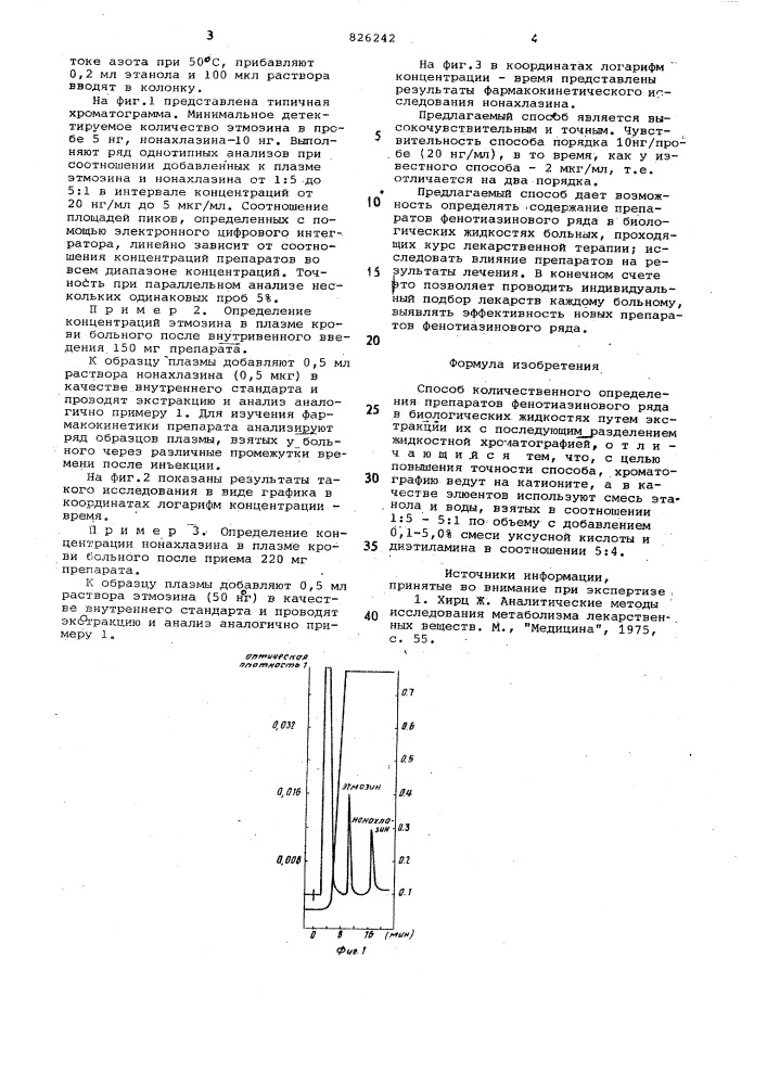 Способ количественного определения препаратов фенотиазинового ряда в биологических жидкостях1изобретение относится к области медицины,, а именно к методам анализа лекарственных препаратов.известен способ количественного определения препаратов фенотиазинового ряда в биологических жидкостях путем экстракции их с последующим разделением жидкостной хроматографией [1].однако известный способ _трудоёмок, длителен' и не обеспечивает .высокой чувствительности и воспроизводимости результатов..цель изобретения ~ повышение точности способа.эта цель достигается путем экстр^кции препаратов с последующим ра^вделением жидкостной хроматографией. при этом хроматографию ведут на катионите, а в качестве элюентов ис- 20 пользуют смесь этанола и воды, взятых в соотношении 1:5 - 5:1 по объему с добавлением 0,1-5,0% смеси уксусной кислоты и дизтиламин'а в соотношении 5:4.' способ осуществляют следующим образом.образец биологической жидкости, содержащий один или несколько препа_- ратов фенотиазинового ряда, под- ' 30101525вергают экстракции при рн 9,5 хлороформом. затем экстракт упаривают, остаток растворяют в этаноле и вводят в колонку длиной от 10 до 50 см, заполненную сильньм катионитом, например партисилом 10- scx. через колонку пропускают смесь этанола и воды с добавлением диэтиламина и уксусной кислоты. время удерживания фенотиазиновых препаратов различно. детектирование выходящих из колонки разделенных konotohehtob осуществляют по поглощению уф-света в проточной кювете. поскольку все фенотиазиновые 'препараты характеризуются сильным поглощением уф~света, такой метод детектирования гарантирует высокую чувствительность анализа. содержание препарата опреде.пяют по калибровочному графику,пример 1. , построение калибровочного графика для анализа ч нонахлазина и этмозина.к 2 мл плазмы добавляют нонахлазин и этмозин в виде водных райтворов соответствующих гидрохлоридов. прибавляют 0,5 г сульфата аммония и 0,5 мл 10%-ного аммиака. экстрагируют 2 раза по 5 мл хлороформа. объединенный экстракт испаряют'в (патент 826242)