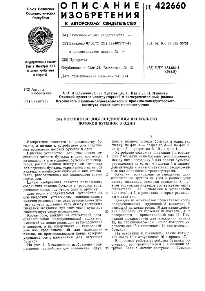 Устройство для соединения нескольких потоков бутылок в один1изобретение относится к производству бутылок, а именно к устройствам для соединения нескольких потоков 'бутылок в один.известно устройство для соединения нескольких потоков бутылок ib один, состоящее 5 из подающих и отводящего бутылки транспортеров, расположенной между ними звездочки для ^передачи бутылок, укрепленного на ее оси кулачка и взаимодейст1вующих с ним отсекателей, расположенных под лодающими трансю портер ами.целью изобретения является возможность соединения потоков бутылок с транспортеров, ра1аположенных под углом один к другому.для этого в (предлагаемом устройстве на is оси эвездоч1ки установлены дополиительные кулачки со смещением один относительно другого на угол а, равный углу между соседними гнездами звездочки, при этом число кулачков соответствует ч;ислу отсекателей.~ 20кроме того, каждый из отсекателей представляет собой подпружиненный толкатель, имеющий на конце ролик для взаимодействия с копиром, а на 'пове, рхности — .кри1волинейный лаз, 1предназ1нач©нный для вхождения 25 пальца, на противоположном конце которого укреплена ось с пластинами для отсечения бутылок.на фиг. 1—3 схематично изображено предлагаемое устройство для соединения двух, зотрех и четырех потоков бутылок в один, вид сверху; на фиг. 4 — разрез ло а—а на фиг. 2; на фиг. 5 — разрез по б—б на фиг. 4.устройство содержит подающие 1 и отводящ'ий 2 бутылки транспортеры, расположенную между ними звездочку 3 для подачи бутылок, укрепленные на ее оси 4 кулачки 5 и взаимодействующие с ними отсекатели, расположенные над лодающими транспортерами.кулачки установлены со смещением один относительно другого на угол а, равный углу между соседними гнездами звездочки 3, при этом количество кулачков соответствует числу отсекателей. на основании 6 установлены кронщтейны 7, в росточках которых размещены отсекатели.каждый из отсекателей представляет собой подпружиненный пружиной 8 толкатель 9, имеющий на конце ролик 10 для взаимодействия с konapoim (на чертежах не .показан), а на поверхности — криволинейный паз 11. последний предназначен для вхождения пальца 12, на противоположном конце которого укреплена ось 13 с пластинами 14 для отсечения бутылок.на основании б установлен также кольцевой лоток 15 с отбуртовкой 16 и привод 17.в процессе работы устройства бутылки поступают по транспортерам 1 в позиции запрузжи. если в момент поступления бутылок (патент 422660)