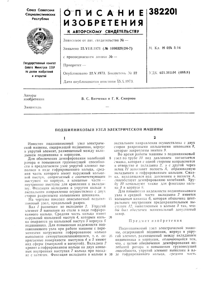 Подшипниковый узел электрической машины1известен подшипниковый узел электрической маш'ины, содержащий - подшилиик, корпус и упругий элемент, размещенный между вкладышем подшипника « корпусом.для обеспечения демпфирования колебаний ротора 'и повышения грузоиесущей способности в предлагаемом узле упругий элемент выполнен в виде гофрированного кольца, средняя часть которого имеет наружный кольцевой выступ, сопрягаемый с -соответствующим выступом на корпусе, а концевые части — внутренние выступы для крепления к вклады- и1у. ф'ик'сация вкладыша в упругом кольце в аксиальном направлении осуществлена с двух сторон разрезными кольцевыми шпонками.на чертеже показан описываемый подипшииковый узел, продольный разрез. (патент 382201)