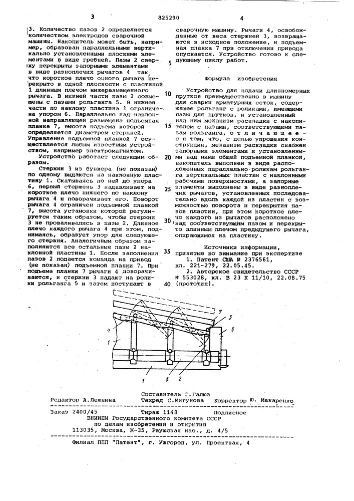 Устройстю для подачи длинномерных прутков преимущественно в машину для сварки арматурньк сеток1изобретение .относится к манипулированию прутковым материалом, в частности к устройству для автоматической раскладки арматурных стержней^, подаваемых к многоточечной сварочной машине.известно устройство для раздачи цилиндрических изделий, включающее наклонную поверхность, по которой уложенные в ряд цилиндрические изделия скатываются к одному из ее наклонов. на наклонной поверхности предусмотрены прорези, перекрытые запорными элементами, которые по iкоманде пропускают упомянутые 'изделия fl].однако данное устройство обеспечивает только поштучную вьщачу распределяемых изделий и не может быть использовано для одновременной раскладки множества изделий. ""нс1иболее близким по технической сущности и достигаемому результату к предлагаемому является устройство для подачи длинномерных прутков преимущественно в машину для сварки сеток, содержащее рольганг с роликами, , имеющими пазы для прутков, и установленный над ним механизм раскладки с1015202530накопителем с пазами, соответству»- щими пазам рольганга f2].недостатком известного устройства является сложная конструкция.цель изобретения - упрощение конструкции .поставленная цель достигается тем, что механизм раскладки снабжен запорными элементс1ми и установленными над ними общей подъемной планкой, накопитель выполнен в виде расположенных параллельно роликам рольганга вертикальных пластин с наклонными ра-' бочими поверхностями, а запорные элементы выполнены в виде разноплечих рычагов, установленных последова-, тельно вдоль каждой из пластин с возможностью поворота и перекрытия пазов пластин, при этом короткое плечо каждого из рычагов расположено над соответствующим пазом и перекры- . то длинным плечом предыдущего рычага, опирающимся на .пластину.,на чертеже изображено предлагаемое устройство, поперечный разрез.устройство включа(ет накопитель в .виде вертикальных пластин 1 с наклонной рабочей поверхностью, в которой предусмотрены пазы 2 шириной не менее диаметра раскладывае1шх стержней (патент 825290)