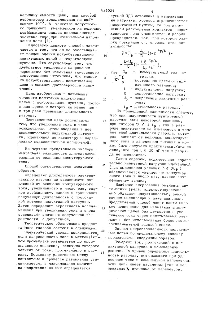 Способ испытаний на искробезопасность электрических цепей с индуктивной нагрузкой10iизобретение относится к угольной, химической нефтегазовой промышленностям и предназначено для определения искробезопасности систем,содержащих индуктивные элементы, в частности для определе1шя искробезопасности систем автоматизации угледобывающих комплексов.известен способ оценки искробезопасности, основанный на сравнении воспламеняющей способности злектрическик раз1.ждов, возникающих при коммутации резистивных и индуктивных цепей с шунтами в более легковое-; пламененной т'азовой среде по сравне- jj нию с рабочей [l ].недостатком этого способа является то, что он не может быть использован дпя оценки искробезопасности ни- jq дуктивностей с полупроводниковыми шунтами, так как такие цепи более искроопасны, чем резистивш^ю с той же потр ебл яемой мощно с г ью.известен также способ испытаний на искробезопасность электрических цепей с индуктивной нагрузкой, основанный на коммутации цепи во взрывной камере при значении тока,увеличенного по сравнению с номинальным в число раз, равное коэффициенту запаса.в известием способе во взрывной камере коммутируют испытуемую цепь при ее номинальном напряжении и определяют значение воспламеняющего тока. далее определяют индуктивность по характеристикам искробезопасности для индуктивных цепей при номинальном напряжении и воспламенякицем токе. используя значение полученной индуктивности для увеличенного на коэффициент запаса напряжения цепи по упомянутым характеристикам устанавливают искробезопасное значение тока.. при, увеличенном на коэффициент запаса напряясении снова коммутируют цепь во взрывной камере. затем подбирают (патент 826025)