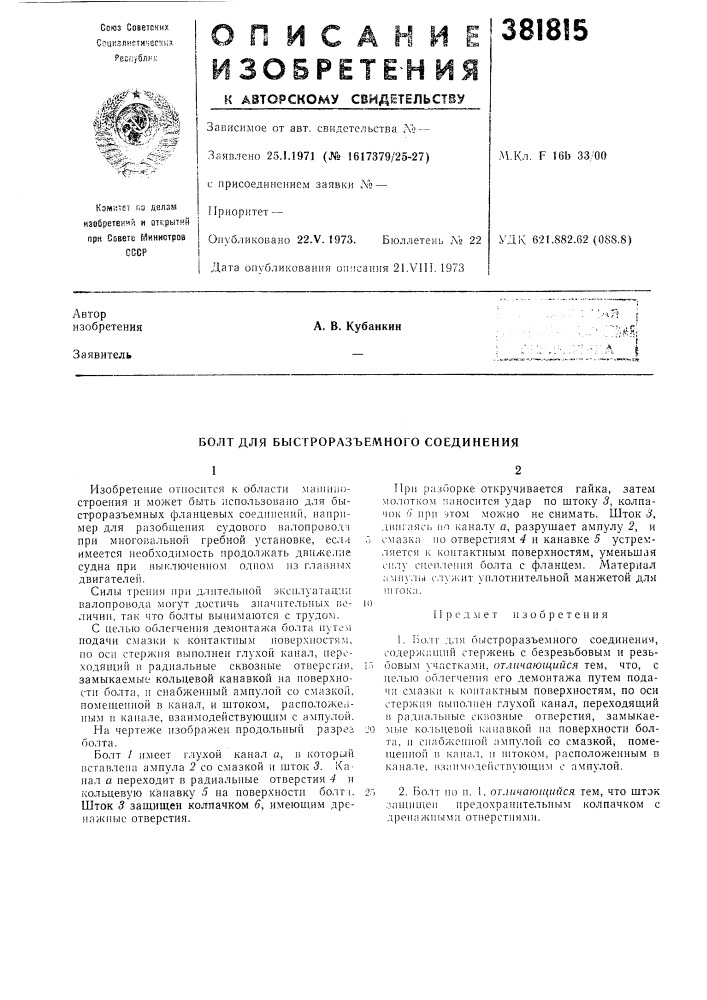 Болт для быстроразъемного соединения1изобретение относится к области машиностроения и может быть использовано для быстроразъемных фланцевы.ч соедннений, например для разобщения судового валопроводн при многовальной гребной установке, еслл имеется необходимость продолжать движение судна при выключенном одном из главных двигателей.с пелыо об.тегчения демонтажа болта hntcm подачи смазки к контактным поверхностям, по оси стержня выполнен глухой канал, переходящий в радиальные сквозные отверстия, замыкаемые кольцевой канавкой на новерхност]1 болта, и снабженный ампулой со смазкой, помешенной в канал, и штоком, расположеапым в канале, взаимодействующим с ампулой. (патент 381815)