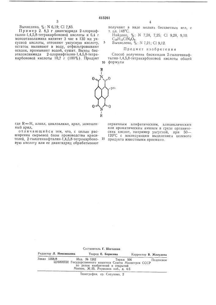 Способ получения бисимидов 2-галогенпафталин-1,4,5,8- тетракарбоновой кислоты1изобретение относится к области получения новых промежуточных продуктов, в частности бисимидов 2-галогеннафталин-1,4,5,8-тетракарбоновой кислоты, которые могут быть использованы в качестве биологически активных препаратов, а также как промежуточные продукты в синтезе красителей.известен способ получения бисимидов 2,6- дихлорнафталинтетракарбоновой кислоты путем обработки 2,6- дихлорнафталинтетракарбоновой кислоты аминами. целевые продукты не находят широкого практического применения и только в последнее время их используют в производстве красителей синих тонов для крашения полиэфирного волокна в массе.предлагаемый способ хотя и основан на известной реакции взаимодействия галогеннафталинтетракарбоновых кислот с аминами, позволяет, однако, получить новые соединения, на базе которых получают более качественные и более дешевые красители для химического волокна.способ состоит в том, что 2-галогеннафталин-1,4,5,8- тетракарбоновую кислоту или ее диангидрид обрабатывают первичным алифатическим, алициклическим или ароматическим амином в среде органических кислот, например уксусной, при 50—120&deg;с с последующим выделением целевого продукта известными приемами.получают бисимиды 2-галогеннафталцн- 1, 4,5,8-тетракарбоновой кислоты общей формулы1015пример 1. 9 г диангидрида 2-хлорнафталин-1,4,5,8-тетракарбоновой кислоты и 10 мл20 анилина кипятят 3 час в 135 мл уксусной кислоты, охлаждают, отфильтровывают осадок, промывают 20 мл уксусной кислоты и водой, разваривают 30 мин в 100 мл 5%- ного раствора потаща, отфильтровывают, промывают, су-25 шат. выход бисфенилимида 2-хлорнафталин-1,4,5,8- тетракарбоновой кислоты 11,7 г(95,3%). продукт получают в виде мелкихбесцветных игл, которые не плавятся до 400&deg; с.найдено, %: n 6,48, 6,37; с1 7,93, 7,87.30 с2бн1зс1ы2о4. (патент 415261)
